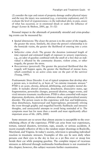 Paradigm and Treatment Goals 97
(2) consider the type and extent of property damage and/or physical injury
and the way the injury was sustained (e.g., a terroristic explosion); and (3)
evaluate the level of responsiveness—is the individual alert, in pain, aware
of what has occurred, or in emotional shock or under the influence of
drugs? (Lerner & Shelton, 2001, pp. 31–32)
Personal impact in the aftermath of potentially stressful and crisis-produc-
ing events can be measured by:
• Spatial dimensions: The closer the person is to the center of the tragedy,
the greater the stress. Similarly, the closer the person’s relationship is to
the homicide victim, the greater the likelihood of entering into a crisis
state.
• Subjective crime clock: The greater the duration (estimated length of
time exposed and estimated length of exposure to sensory experiences,
e.g., an odor of gasoline combined with the smell of a fire) that an indi-
vidual is affected by the community disaster, violent crime, or other
tragedy, the greater the stress.
• Reoccurrence (perceived): The greater the perceived likelihood that the
tragedy will happen again, the greater the likelihood of intense fears,
which contribute to an active crisis state on the part of the survivor
(Young, 1995).
Posttraumatic Stress Disorder: A set of typical symptoms that develop after
a person sees, is involved in, or hears of “an extreme traumatic stressor.”
PTSD is an acute, chronic, delayed, debilitating, and complex mental dis-
order. It includes altered awareness, detachment, dissociative states, ego
fragmentation, personality changes, paranoid ideation, trigger events, and
vivid intrusive traumatic recollections. PTSD is often comorbid with major
depression, dysthymia, alcohol or substance abuse, and generalized anxiety
disorder. The person reacts to this experience with fear and helplessness,
sleep disturbances, hyperarousal and hypervigilance, persistently reliving
the event through graphic and magnified horrific flashbacks and intrusive
thoughts, and unsuccessful attempts to avoid being reminded of it. The
symptoms must last for more than a month and must significantly affect
important areas of life. (APA, 2000)
Some stressors are so severe that almost anyone is susceptible to the over-
whelming effects of the experience. PTSD can arise from war experiences,
torture, natural disasters, terrorism, rape, assault, or serious accidents. A
recent example reflective of this is the random sniper shootings in Rockville,
Maryland, and Virginia. In today’s society, television is spreading individual
reaction to traumatic stressors. Examples of this can be seen daily when
persons cast their eyes to the sky in fear as a jet flies over or stoop low
beside their car while pumping gasoline. The complete impact of vicarious
stressors as delivered through multimedia bombardment is not examined in
this chapter; however, this subject warrants further examination.
 