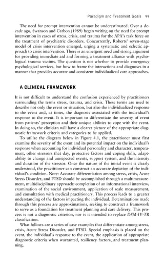 Paradigm and Treatment Goals 99
The need for prompt intervention cannot be underestimated. Over a de-
cade ago, Swanson and Carbon (1989) began writing on the need for prompt
intervention in cases of stress, crisis, and trauma for the APA’s task force on
the treatment of psychiatric disorders. Concurrently, Roberts’ seven-stage
model of crisis intervention emerged, urging a systematic and eclectic ap-
proach to crisis intervention. There is an emergent need and strong argument
for providing immediate aid and forming a treatment alliance with psycho-
logical trauma victims. The question is not whether to provide emergency
psychological services, but how to frame the interactions and diagnoses in a
manner that provides accurate and consistent individualized care approaches.
A CLINICAL FRAMEWORK
It is not difficult to understand the confusion experienced by practitioners
surrounding the terms stress, trauma, and crisis. These terms are used to
describe not only the event or situation, but also the individualized response
to the event and, at times, the diagnosis associated with the individual’s
response to the event. It is important to differentiate the severity of event
from patients’ perception and their unique abilities to cope with the event.
In doing so, the clinician will have a clearer picture of the appropriate diag-
nostic framework criteria and categories to be applied.
To utilize the diagram below in Figure 4.1, the practitioner must first
examine the severity of the event and its potential impact on the individual’s
response when accounting for individual personality and character, tempera-
ment, other stressors that day, protective factors and coping skills, adapt-
ability to change and unexpected events, support system, and the intensity
and duration of the stressor. Once the nature of the initial event is clearly
understood, the practitioner can construct an accurate depiction of the indi-
vidual’s condition. Note: Accurate differentiation among stress, crisis, Acute
Stress Disorder, and PTSD should be accomplished through a multimeasure-
ment, multidisciplinary approach: completion of an informational interview,
examination of the social environment, application of scale measurement,
and consultation with medical practitioners. This process leads to a greater
understanding of the factors impacting the individual. Determinations made
through this process are approximations, seeking to construct a framework
to serve as a foundation for treatment planning and care delivery. This pro-
cess is not a diagnostic criterion, nor is it intended to replace DSM-IV-TR
classification.
What follows are a series of case examples that differentiate among stress,
crisis, Acute Stress Disorder, and PTSD. Special emphasis is placed on the
event, the individual’s response to the event, the application of appropriate
diagnostic criteria when warranted, resiliency factors, and treatment plan-
ning.
 