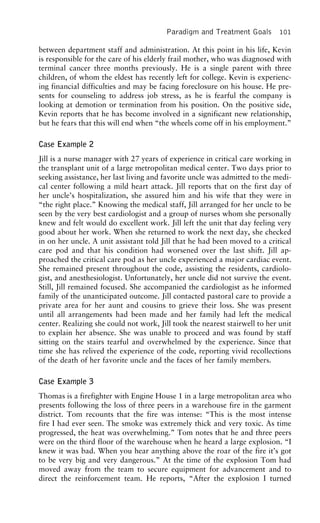 Paradigm and Treatment Goals 101
between department staff and administration. At this point in his life, Kevin
is responsible for the care of his elderly frail mother, who was diagnosed with
terminal cancer three months previously. He is a single parent with three
children, of whom the eldest has recently left for college. Kevin is experienc-
ing financial difficulties and may be facing foreclosure on his house. He pre-
sents for counseling to address job stress, as he is fearful the company is
looking at demotion or termination from his position. On the positive side,
Kevin reports that he has become involved in a significant new relationship,
but he fears that this will end when “the wheels come off in his employment.”
Case Example 2
Jill is a nurse manager with 27 years of experience in critical care working in
the transplant unit of a large metropolitan medical center. Two days prior to
seeking assistance, her last living and favorite uncle was admitted to the medi-
cal center following a mild heart attack. Jill reports that on the first day of
her uncle’s hospitalization, she assured him and his wife that they were in
“the right place.” Knowing the medical staff, Jill arranged for her uncle to be
seen by the very best cardiologist and a group of nurses whom she personally
knew and felt would do excellent work. Jill left the unit that day feeling very
good about her work. When she returned to work the next day, she checked
in on her uncle. A unit assistant told Jill that he had been moved to a critical
care pod and that his condition had worsened over the last shift. Jill ap-
proached the critical care pod as her uncle experienced a major cardiac event.
She remained present throughout the code, assisting the residents, cardiolo-
gist, and anesthesiologist. Unfortunately, her uncle did not survive the event.
Still, Jill remained focused. She accompanied the cardiologist as he informed
family of the unanticipated outcome. Jill contacted pastoral care to provide a
private area for her aunt and cousins to grieve their loss. She was present
until all arrangements had been made and her family had left the medical
center. Realizing she could not work, Jill took the nearest stairwell to her unit
to explain her absence. She was unable to proceed and was found by staff
sitting on the stairs tearful and overwhelmed by the experience. Since that
time she has relived the experience of the code, reporting vivid recollections
of the death of her favorite uncle and the faces of her family members.
Case Example 3
Thomas is a firefighter with Engine House 1 in a large metropolitan area who
presents following the loss of three peers in a warehouse fire in the garment
district. Tom recounts that the fire was intense: “This is the most intense
fire I had ever seen. The smoke was extremely thick and very toxic. As time
progressed, the heat was overwhelming.” Tom notes that he and three peers
were on the third floor of the warehouse when he heard a large explosion. “I
knew it was bad. When you hear anything above the roar of the fire it’s got
to be very big and very dangerous.” At the time of the explosion Tom had
moved away from the team to secure equipment for advancement and to
direct the reinforcement team. He reports, “After the explosion I turned
 