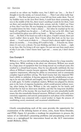 102 Overview
around to see where my buddies were, but I didn’t see ’em. . . . At first I
thought it was the smoke, so I moved closer. . . . Then I saw what really hap-
pened. . . . The floor had given way, it just fell out from under them. Two of
my buddies were on the next floor down, I could hear them screaming, they
was in the middle of the fire, there wasn’t anything I could do for them. I just
sat there and watched them thrash, kick, scream, and die. I didn’t see Vince
at first, then I saw him. He was hanging on a pipe about four feet below me.
I reached down for him. I had a chance . . . but when he reached up for my
hand, all I grabbed was his glove . . . I still see his face as he fell. After I got
out I realized his glove was still in my hand. . . . What I realized is . . . Oh my
God . . . the flesh of his hand was still in the glove. I hadn’t missed, there just
wasn’t nothin’ there to grab. Now I know what that look on his face was
about. . . . I can’t seem to shake it. . . . I haven’t had a decent night’s sleep for
about six months. . . . I was doing all I could to help. . . . It haunts me. Some-
times it’s not even a dream. I’m just thinking and there it is, boom . . . right
in my face, like I’m living it all over again. I’m just not sure how much more
of this I can take. I don’t know how I got out . . . worse yet, I don’t know
why.”
Case Example 4
William is a 54-year-old information technology director for a large manufac-
turing firm. While working in the plant one afternoon, William was struck
by a large piece of equipment that was being moved via overhead crane; this
resulted in a closed-head trauma. Once he was physically stabilized, the true
effects of William’s injuries became apparent. William experienced moderate
cognitive impairment, affecting his ability to concentrate and to consistently
complete logical problem solving. The head trauma had also impacted Wil-
liam’s ability to ambulate. It became apparent that his rehabilitation was go-
ing to be not only difficult and lengthy, but he would be challenged to learn
to walk again. To further complicate matters, William was plagued by chronic
pain in the form of migraine headaches, which would present without warn-
ing, often lasting for days. William is the sole support for his family and
found that he had no short-term disability and that his long-term disability
was only 60% of his income. He was faced with not only remarkable health
issues, but also remarkable financial stressors. William’s wife and family were
extremely supportive and actively participated in each phase of his rehabilita-
tion. William was connected with a social worker to begin the process of
establishing social, emotional, and vocational rehabilitation.
Clearly conceptualizing each of the cases provides the opportunity for
examination of the defining factors of stress, crisis, Acute Stress Disorder,
and PTSD. Figure 4.2 provides a roadmap for practitioners to process the
nature of an individual’s presenting problems and precipitating event and
serves as a springboard for intervention based on the ACT intervention
model (Roberts, 2002).
 