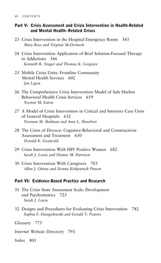 xii CONTENTS
Part V: Crisis Assessment and Crisis Intervention in Health-Related
and Mental Health–Related Crises
23 Crisis Intervention in the Hospital Emergency Room 543
Mary Boes and Virginia McDermott
24 Crisis Intervention Application of Brief Solution-Focused Therapy
in Addictions 566
Kenneth R. Yeager and Thomas K. Gregoire
25 Mobile Crisis Units: Frontline Community
Mental Health Services 602
Jan Ligon
26 The Comprehensive Crisis Intervention Model of Safe Harbor
Behavioral Health Crisis Services 619
Yvonne M. Eaton
27 A Model of Crisis Intervention in Critical and Intensive Care Units
of General Hospitals 632
Norman M. Shulman and Amy L. Shewbert
28 The Crisis of Divorce: Cognitive-Behavioral and Constructivist
Assessment and Treatment 650
Donald K. Granvold
29 Crisis Intervention With HIV Positive Women 682
Sarah J. Lewis and Dianne M. Harrison
30 Crisis Intervention With Caregivers 703
Allen J. Ottens and Donna Kirkpatrick Pinson
Part VI: Evidence-Based Practice and Research
31 The Crisis State Assessment Scale: Development
and Psychometrics 723
Sarah J. Lewis
32 Designs and Procedures for Evaluating Crisis Intervention 742
Sophia F. Dziegielewski and Gerald T. Powers
Glossary 775
Internet Website Directory 793
Index 801
 