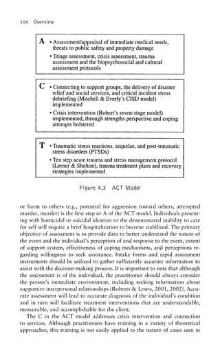 104 Overview
Figure 4.3 ACT Model
or harm to others (e.g., potential for aggression toward others, attempted
murder, murder) is the first step or A of the ACT model. Individuals present-
ing with homicidal or suicidal ideation or the demonstrated inability to care
for self will require a brief hospitalization to become stabilized. The primary
objective of assessment is to provide data to better understand the nature of
the event and the individual’s perception of and response to the event, extent
of support system, effectiveness of coping mechanisms, and perceptions re-
garding willingness to seek assistance. Intake forms and rapid assessment
instruments should be utilized to gather sufficiently accurate information to
assist with the decision-making process. It is important to note that although
the assessment is of the individual, the practitioner should always consider
the person’s immediate environment, including seeking information about
supportive interpersonal relationships (Roberts & Lewis, 2001, 2002). Accu-
rate assessment will lead to accurate diagnosis of the individual’s condition
and in turn will facilitate treatment interventions that are understandable,
measurable, and accomplishable for the client.
The C in the ACT model addresses crisis intervention and connection
to services. Although practitioners have training in a variety of theoretical
approaches, this training is not easily applied to the nature of cases seen in
 