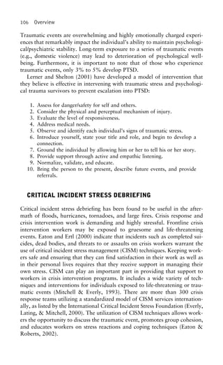 106 Overview
Traumatic events are overwhelming and highly emotionally charged experi-
ences that remarkably impact the individual’s ability to maintain psychologi-
cal/psychiatric stability. Long-term exposure to a series of traumatic events
(e.g., domestic violence) may lead to deterioration of psychological well-
being. Furthermore, it is important to note that of those who experience
traumatic events, only 3% to 5% develop PTSD.
Lerner and Shelton (2001) have developed a model of intervention that
they believe is effective in intervening with traumatic stress and psychologi-
cal trauma survivors to prevent escalation into PTSD:
1. Assess for danger/safety for self and others.
2. Consider the physical and perceptual mechanism of injury.
3. Evaluate the level of responsiveness.
4. Address medical needs.
5. Observe and identify each individual’s signs of traumatic stress.
6. Introduce yourself, state your title and role, and begin to develop a
connection.
7. Ground the individual by allowing him or her to tell his or her story.
8. Provide support through active and empathic listening.
9. Normalize, validate, and educate.
10. Bring the person to the present, describe future events, and provide
referrals.
CRITICAL INCIDENT STRESS DEBRIEFING
Critical incident stress debriefing has been found to be useful in the after-
math of floods, hurricanes, tornadoes, and large fires. Crisis response and
crisis intervention work is demanding and highly stressful. Frontline crisis
intervention workers may be exposed to gruesome and life-threatening
events. Eaton and Ertl (2000) indicate that incidents such as completed sui-
cides, dead bodies, and threats to or assaults on crisis workers warrant the
use of critical incident stress management (CISM) techniques. Keeping work-
ers safe and ensuring that they can find satisfaction in their work as well as
in their personal lives requires that they receive support in managing their
own stress. CISM can play an important part in providing that support to
workers in crisis intervention programs. It includes a wide variety of tech-
niques and interventions for individuals exposed to life-threatening or trau-
matic events (Mitchell & Everly, 1993). There are more than 300 crisis
response teams utilizing a standardized model of CISM services internation-
ally, as listed by the International Critical Incident Stress Foundation (Everly,
Lating, & Mitchell, 2000). The utilization of CISM techniques allows work-
ers the opportunity to discuss the traumatic event, promotes group cohesion,
and educates workers on stress reactions and coping techniques (Eaton &
Roberts, 2002).
 