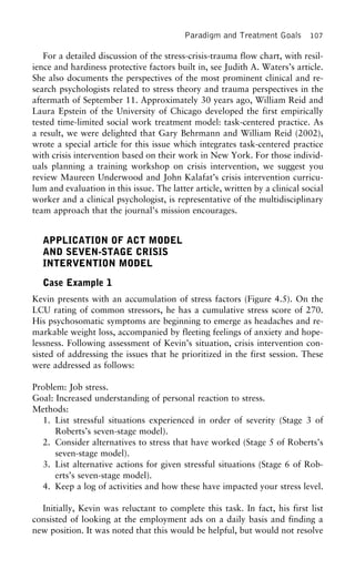 Paradigm and Treatment Goals 107
For a detailed discussion of the stress-crisis-trauma flow chart, with resil-
ience and hardiness protective factors built in, see Judith A. Waters’s article.
She also documents the perspectives of the most prominent clinical and re-
search psychologists related to stress theory and trauma perspectives in the
aftermath of September 11. Approximately 30 years ago, William Reid and
Laura Epstein of the University of Chicago developed the first empirically
tested time-limited social work treatment model: task-centered practice. As
a result, we were delighted that Gary Behrmann and William Reid (2002),
wrote a special article for this issue which integrates task-centered practice
with crisis intervention based on their work in New York. For those individ-
uals planning a training workshop on crisis intervention, we suggest you
review Maureen Underwood and John Kalafat’s crisis intervention curricu-
lum and evaluation in this issue. The latter article, written by a clinical social
worker and a clinical psychologist, is representative of the multidisciplinary
team approach that the journal’s mission encourages.
APPLICATION OF ACT MODEL
AND SEVEN-STAGE CRISIS
INTERVENTION MODEL
Case Example 1
Kevin presents with an accumulation of stress factors (Figure 4.5). On the
LCU rating of common stressors, he has a cumulative stress score of 270.
His psychosomatic symptoms are beginning to emerge as headaches and re-
markable weight loss, accompanied by fleeting feelings of anxiety and hope-
lessness. Following assessment of Kevin’s situation, crisis intervention con-
sisted of addressing the issues that he prioritized in the first session. These
were addressed as follows:
Problem: Job stress.
Goal: Increased understanding of personal reaction to stress.
Methods:
1. List stressful situations experienced in order of severity (Stage 3 of
Roberts’s seven-stage model).
2. Consider alternatives to stress that have worked (Stage 5 of Roberts’s
seven-stage model).
3. List alternative actions for given stressful situations (Stage 6 of Rob-
erts’s seven-stage model).
4. Keep a log of activities and how these have impacted your stress level.
Initially, Kevin was reluctant to complete this task. In fact, his first list
consisted of looking at the employment ads on a daily basis and finding a
new position. It was noted that this would be helpful, but would not resolve
 