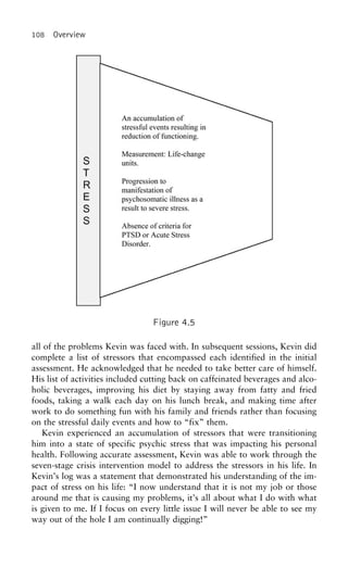 108 Overview
Figure 4.5
all of the problems Kevin was faced with. In subsequent sessions, Kevin did
complete a list of stressors that encompassed each identified in the initial
assessment. He acknowledged that he needed to take better care of himself.
His list of activities included cutting back on caffeinated beverages and alco-
holic beverages, improving his diet by staying away from fatty and fried
foods, taking a walk each day on his lunch break, and making time after
work to do something fun with his family and friends rather than focusing
on the stressful daily events and how to “fix” them.
Kevin experienced an accumulation of stressors that were transitioning
him into a state of specific psychic stress that was impacting his personal
health. Following accurate assessment, Kevin was able to work through the
seven-stage crisis intervention model to address the stressors in his life. In
Kevin’s log was a statement that demonstrated his understanding of the im-
pact of stress on his life: “I now understand that it is not my job or those
around me that is causing my problems, it’s all about what I do with what
is given to me. If I focus on every little issue I will never be able to see my
way out of the hole I am continually digging!”
 