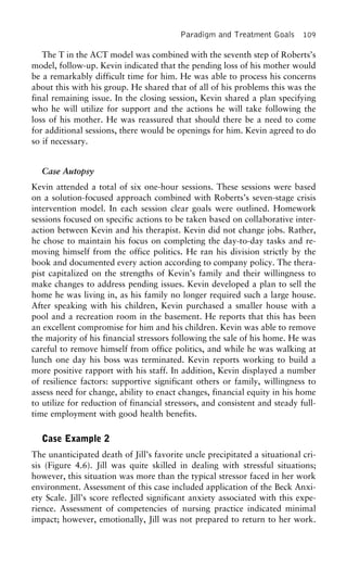 Paradigm and Treatment Goals 109
The T in the ACT model was combined with the seventh step of Roberts’s
model, follow-up. Kevin indicated that the pending loss of his mother would
be a remarkably difficult time for him. He was able to process his concerns
about this with his group. He shared that of all of his problems this was the
final remaining issue. In the closing session, Kevin shared a plan specifying
who he will utilize for support and the actions he will take following the
loss of his mother. He was reassured that should there be a need to come
for additional sessions, there would be openings for him. Kevin agreed to do
so if necessary.
Case Autopsy
Kevin attended a total of six one-hour sessions. These sessions were based
on a solution-focused approach combined with Roberts’s seven-stage crisis
intervention model. In each session clear goals were outlined. Homework
sessions focused on specific actions to be taken based on collaborative inter-
action between Kevin and his therapist. Kevin did not change jobs. Rather,
he chose to maintain his focus on completing the day-to-day tasks and re-
moving himself from the office politics. He ran his division strictly by the
book and documented every action according to company policy. The thera-
pist capitalized on the strengths of Kevin’s family and their willingness to
make changes to address pending issues. Kevin developed a plan to sell the
home he was living in, as his family no longer required such a large house.
After speaking with his children, Kevin purchased a smaller house with a
pool and a recreation room in the basement. He reports that this has been
an excellent compromise for him and his children. Kevin was able to remove
the majority of his financial stressors following the sale of his home. He was
careful to remove himself from office politics, and while he was walking at
lunch one day his boss was terminated. Kevin reports working to build a
more positive rapport with his staff. In addition, Kevin displayed a number
of resilience factors: supportive significant others or family, willingness to
assess need for change, ability to enact changes, financial equity in his home
to utilize for reduction of financial stressors, and consistent and steady full-
time employment with good health benefits.
Case Example 2
The unanticipated death of Jill’s favorite uncle precipitated a situational cri-
sis (Figure 4.6). Jill was quite skilled in dealing with stressful situations;
however, this situation was more than the typical stressor faced in her work
environment. Assessment of this case included application of the Beck Anxi-
ety Scale. Jill’s score reflected significant anxiety associated with this expe-
rience. Assessment of competencies of nursing practice indicated minimal
impact; however, emotionally, Jill was not prepared to return to her work.
 