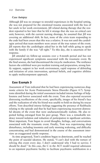 112 Overview
Case Autopsy
Although Jill was no stranger to stressful experiences in the hospital setting,
she was not prepared for the emotional trauma associated with the loss of
her uncle in her work environment. Jill related during therapy that the resi-
dent reported to her later that he felt it strange that she was on critical care
unit; however, with the current nursing shortage, he assumed that Jill was
covering an additional shift. In fact, none of the crisis team responding to
the code had been aware that this was a relative. It was not until the cardiol-
ogist arrived that team members were aware of the true nature of the event.
Jill reports that the cardiologist asked her in the hall while going to speak
with the family if she was “all right.” To this day, she is uncertain of her
response.
Jill attended six follow-up sessions over a 4-month period and has not
experienced significant symptoms associated with the traumatic event. By
the final session, she had discontinued the tricyclic medication. The resilience
factors she exhibited were pre-incident training and preparation, strong fam-
ily support, support in her work environment, rapid response of debriefing
and initiation of crisis intervention, spiritual beliefs, and cognitive abilities
to apply multicomponent approach.
Case Example 3
Assessment of Tom indicated that he had been experiencing numerous diag-
nostic criteria for Acute Posttraumatic Stress Disorder (Figure 4.7). Symp-
toms identified during the initial assessment included intense feelings of help-
lessness and horror associated with the event. Tom also reported recurrent
distressing recollections of the event, specifically, images of his friend’s face
and the realization of why his friend was unable to hold on during his rescue
efforts. Tom described intense feelings suggesting the presence of flashbacks
relating to the episode and that he had been experiencing recurrent distress-
ful dreams of the event that were uncharacteristically realistic. He also re-
ported feeling estranged from his peer group. There was a remarkable ten-
dency toward isolation and reduction of participation in significant activities.
Most important, Tom began to avoid thoughts, feelings, and conversations
associated with the traumatic event. Finally, Tom was experiencing sleep
disturbance, including insomnia and early morning wakening, and difficulty
concentrating and had demonstrated in the course of the assessment inter-
view an exaggerated startle response.
As time progressed, Tom’s condition began to deteriorate, until he reached
the point of suicidal ideation. He stated, “I can’t deal with the torture of
reliving this event every day. I don’t understand why I had to survive. I
should be dead.” In this case, the C in the ACT model required admission
to an inpatient psychiatric facility to facilitate psychiatric stabilization in a
 