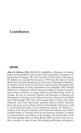 Contributors
EDITOR
Albert R. Roberts, Ph.D., B.C.E.T.S., D.A.B.F.E., is Professor of Criminal
Justice and Social Work in the Faculty of Arts and Sciences, Livingston Col-
lege Campus at Rutgers, The State University of New Jersey in Piscataway.
Dr. Roberts was awarded his doctorate in 1978 from the School of Social
Work and Community Planning at the University of Maryland in Baltimore.
Dr. Roberts served as Director of Faculty and Curriculum Development for
the Administration of Justice Department from September 2001 through
2004. He is a Diplomate with the American College of Forensic Examiners
and has been certified as an expert witness by the Illinois State Courts in
Chicago. He was an Associate Professor and Chairman of Planning and
Management Curriculum at the Indiana University School of Social Work
from 1984 through 1989. He is the founding Editor-in-Chief of the Brief
Treatment and Crisis Intervention quarterly journal (Oxford University
Press) and serves on the advisory board to Encyclopedia Americana as well
as on the editorial boards of seven professional journals. Dr. Roberts is a
member of the Board of Scientific and Professional Advisors and a Board
Certified Expert in Traumatic Stress for the American Academy of Experts
in Traumatic Stress. Dr. Roberts is the founding and current editor of the
42-volume Springer Series on Social Work (1980 to present) and is the au-
thor, co-author, or editor of over 200 scholarly publications, including nu-
 