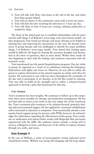 114 Overview
2. Tom will talk with Mary Ann Jones at the end of the day and relate
how these groups helped.
3. Tom will eat dinner in the community room with at least two peers.
4. Tom will limit his time watching the television to 1 hour per day.
5. Tom will sleep at least 8 hours per evening, utilizing medication as
needed for sleep.
The focus of the initial goal was to establish relationships with his peers
and the staff (Stage 2 of Roberts’s seven-stage crisis intervention model). As
time progressed, Tom found art therapy and music therapy to be helpful in
relaxing him and improving his interactions on the unit. He became more
active in group therapy and was challenged to identify his major problems
(Stage 3 of Roberts’s seven-stage model). Tom shared that trusting again
would be difficult. He began by sharing the recurrent thoughts and dreams,
first in the form of questions, then in more detail. Within three weeks he
was beginning to deal with the feelings and emotions associated with the
traumatic event.
Tom transitioned into the partial hospitalization program. One day while
in group, he regressed as a result of an ambulance entering the Emergency
Department with lights and sirens on. However, he was able to utilize the
group to explore alternatives to his natural response to isolate and relive his
trauma. He contracted to stay with two peers throughout the remainder of
the day and to participate in art therapy, as he felt this would be relaxing.
Tom was able to build on his strengths and to utilize a solution-focused
approach to develop a plan that functioned for that day.
Case Autopsy
Tom’s treatment has been lengthy. He continues to follow up in the outpa-
tient clinic twice monthly for therapy and medication management. He has
not been able to return to his work or the now empty site of the warehouse
fire. Tom’s treatment plan continues to be solution-focused, primarily deal-
ing with environmental triggers. He has applied for vocational rehabilitation
and is interested in education in computers. Tom occasionally attends a com-
munity-based support group for persons with PTSD; however, he acknowl-
edges his ambivalence regarding the effectiveness of this group. Tom contin-
ues on medication and reports better results with Risperdal than previously
experienced with the SSRI. His resilience factors include a strong will to
survive, willingness to learn, and discovery of the ability to express emotion
through art, crafts, and music.
Case Example 4
In the case of William, a series of neurocognitive testing indicated severe
closed-head trauma. William was facing life-changing and life-long adjust-
 