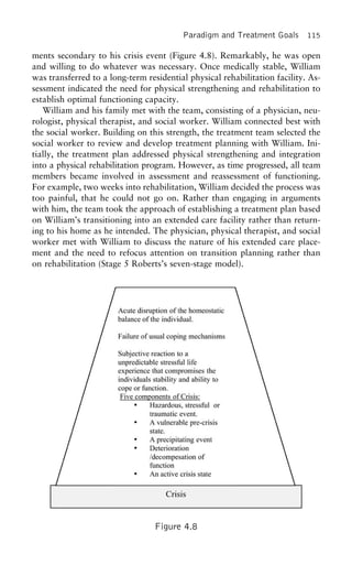 Paradigm and Treatment Goals 115
ments secondary to his crisis event (Figure 4.8). Remarkably, he was open
and willing to do whatever was necessary. Once medically stable, William
was transferred to a long-term residential physical rehabilitation facility. As-
sessment indicated the need for physical strengthening and rehabilitation to
establish optimal functioning capacity.
William and his family met with the team, consisting of a physician, neu-
rologist, physical therapist, and social worker. William connected best with
the social worker. Building on this strength, the treatment team selected the
social worker to review and develop treatment planning with William. Ini-
tially, the treatment plan addressed physical strengthening and integration
into a physical rehabilitation program. However, as time progressed, all team
members became involved in assessment and reassessment of functioning.
For example, two weeks into rehabilitation, William decided the process was
too painful, that he could not go on. Rather than engaging in arguments
with him, the team took the approach of establishing a treatment plan based
on William’s transitioning into an extended care facility rather than return-
ing to his home as he intended. The physician, physical therapist, and social
worker met with William to discuss the nature of his extended care place-
ment and the need to refocus attention on transition planning rather than
on rehabilitation (Stage 5 Roberts’s seven-stage model).
Figure 4.8
 
