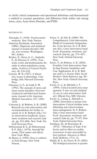 Paradigm and Treatment Goals 117
to clarify critical components and operational definitions and demonstrated
a method to examine parameters and differences both within and among
stress, crisis, Acute Stress Disorder, and PTSD.
REFERENCES
Eaton, Y., & Ertl, B. (2000). TheAlexander, F. (1950). Psychosomatic
Comprehensive Crisis Interventionmedicine. New York: Norton.
Model of Community Integration,American Psychiatric Association.
Inc. Crisis Services. In A. R. Rob-(2002). Diagnostic and statistical
erts (Ed.), Crisis intervention hand-manual of mental disorders (4th
book: Assessment, treatment, anded., text revision). Washington,
research (2nd ed., pp. 373–387).DC: Author.
New York: Oxford UniversityBreslau, N., Davis, G. C., Andreski,
Press.P., & Peterson, E. (1991). Trau-
Eaton, Y., & Roberts, A. R. (2002).matic events and posttraumatic dis-
Frontline Crisis Intervention: Step-order in urban population young
by-Step Practice Guidelines withadults. Archives of General Psychi-
Case Applications. In A. R. Rob-atry, 48, 216–222.
erts and G. J. Greene (Eds). SocialCannon, W. B. (1927). A labora-
Workers’ Desk Reference (pp. 89–tory course in physiology. Cam-
96). New York: Oxford Universitybridge, MA: Harvard University
Press.Press.
Everly, G. S., & Mitchell, J. T.Chrousos, G. P., & Gold, P. W.
(1999). Critical incident stress man-(1992). The concepts of stress and
agement: A new era and standardstress system disorders: Overview
of care in crisis intervention (2ndof physical and behavioral homeo-
ed.). Ellicott City, MD: Chevron.stasis. Journal of the American
Everly, G., Lating, J., Mitchell, J.Medical Association, 267, 1244–
(2000). Innovation in group crisis1252.
intervention: Critical incident stressCorcoran J., & Roberts, A. R. (2000).
debriefing and critical incidentResearch on crisis intervention and
stress management. In A. Robertsrecommendations for further re-
(Eds.) Crisis intervention hand-search. In A. R. Roberts (Ed.), Cri-
book: Assessment, treatment, andsis intervention handbook: Assess-
research (2nd ed., pp. 77–97). Newment, treatment and research (2nd
York: Oxford University Press.ed., pp. 453–486). New York: Ox-
Friedman, M., & Rosenman, R.ford University Press.
(1972). “Alteration of Type A be-Dohrenwend, B. S., & Dohrenwend,
havior and its effect on cardiacB. P. (Eds.). (1974). Stressful life
recurrences in post myocardial in-events: Their nature and effects.
farct patients. Advances in Mind-New York: Wiley.
Body Medicine, 17(1), 12.de Shazer, S. (1985). Keys to solution
Haddy, R. I., & Clover, R. D. (2001).in brief therapy. New York:
The biological processes in psycho-Norton.
 