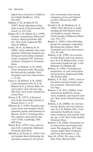 118 Overview
logical stress. Journal of Collabora- tion of traumatic stress among
emergency services and disastertive Family Healthcare, 19(3),
workers. Ellicott City, MD:291–299.
Chevron.Holmes, T. H., & Rahe, R. H.
Powell, L. H., & Matthews, K. A.(1967). Social adjustment rating
(2002). New directions in under-scale. Journal of Psychosomatic Re-
standing the link between stresssearch, 11, 213–218.
and health in women. Interna-Kaplan, H. I., & Sadock, B. J. (1998).
tional Journal of Behavioral Medi-Synopsis of psychiatry: Behavioral
cine, 9(3), 173.sciences, clinical psychiatry (8th
Regehr, C. (2001). Crisis debriefinged.). New York: Lippincott Wil-
groups for emergency responders:liams & Wilkins.
Reviewing the evidence. BriefLerner, M. D., & Shelton, R. D.
Treatment and Crisis Intervention,(2001). Acute traumatic stress man-
1(2), 87–100.agement: Addressing emergent psy-
Roberts, A. R. (1990). An overviewchological needs during traumatic
of crisis theory and crisis interven-events. Commack, NY: American
tion. In A. R. Roberts (Ed.), CrisisAcademy of Experts in Traumatic
intervention handbook (pp. 3–16).Stress.
Belmont, CA: Wadsworth.Lewis, S., & Roberts, A. R. (2002).
Roberts, A. (1991). ContemporaryCrisis assessment tools: The good,
perspectives on crisis intervention
the bad and the available. Brief
and prevention. Englewood Cliffs,
Treatment and Crisis Intervention,
NJ: Prentice-Hall.
1, 17–28.
Roberts, A. R. (Ed.). (1995). Crisis in-
Lewis, S., & Roberts, A. R. (2002).
tervention and time-limited cogni-
Crisis assessment tools. In A. R.
tive treatment. Thousand Oaks,
Roberts & G. J. Greene (Eds.), So-
CA: Sage.
cial workers’ desk reference (pp.
Roberts, A. R. (Ed.). (2000a). Crisis
208–212). New York: Oxford Uni-
intervention handbook: Assess-
versity Press. ment, treatment, and research (2nd
Mason, J. W. (1975). A historical ed.). New York: Oxford University
view of the stress field. Journal of Press.
Human Stress, 1, 6–27. Roberts, A. R. (2000b). An overview
McEwen, B. S. (1995). Stressful expe- of crisis theory and crisis interven-
rience, brain and emotions: Devel- tion. In A. R. Roberts (Ed.), Crisis
opmental, genetic and hormonal in- intervention handbook: Assess-
fluences. In M. S. Gazzanga (Ed.), ment, treatment, and research (2nd
The cognitive neurosciences (pp. ed., pp. 3–30). New York: Oxford
1117–1138). Cambridge, MA: University Press.
MIT Press. Roberts, A. R. (2002). Assessment, cri-
McGee R. K. (1974). Crisis interven- sis intervention and trauma treat-
tion in the community. Baltimore: ment: The integrative ACT inter-
University Park Press. vention model. Brief Treatment
Mitchell, J., & Everly, G. (1993). Crit- and Crisis Intervention, 2, 10.
ical Incident Stress Debriefing: An Selye, H. (1956). The stress of life.
New York: McGraw-Hill.operations manual for the preven-
 