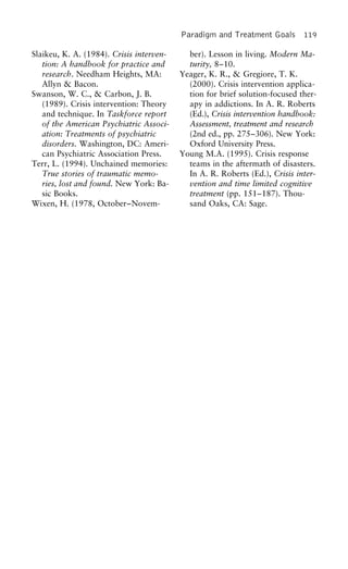Paradigm and Treatment Goals 119
Slaikeu, K. A. (1984). Crisis interven- ber). Lesson in living. Modern Ma-
turity, 8–10.tion: A handbook for practice and
research. Needham Heights, MA: Yeager, K. R., & Gregiore, T. K.
(2000). Crisis intervention applica-Allyn & Bacon.
Swanson, W. C., & Carbon, J. B. tion for brief solution-focused ther-
apy in addictions. In A. R. Roberts(1989). Crisis intervention: Theory
and technique. In Taskforce report (Ed.), Crisis intervention handbook:
Assessment, treatment and researchof the American Psychiatric Associ-
ation: Treatments of psychiatric (2nd ed., pp. 275–306). New York:
Oxford University Press.disorders. Washington, DC: Ameri-
can Psychiatric Association Press. Young M.A. (1995). Crisis response
teams in the aftermath of disasters.Terr, L. (1994). Unchained memories:
True stories of traumatic memo- In A. R. Roberts (Ed.), Crisis inter-
vention and time limited cognitiveries, lost and found. New York: Ba-
sic Books. treatment (pp. 151–187). Thou-
sand Oaks, CA: Sage.Wixen, H. (1978, October–Novem-
 