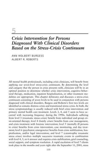 5
Crisis Intervention for Persons
Diagnosed With Clinical Disorders
Based on the Stress-Crisis Continuum
ANN WOLBERT BURGESS
ALBERT R. ROBERTS
All mental health professionals, including crisis clinicians, will benefit from
applying our seven-level stress-crisis continuum. By determining the level
and category that the person in crisis presents with, clinicians will be in an
optimal position to determine whether crisis intervention, cognitive-behav-
ioral therapy, medication, inpatient hospitalization, or other treatment mo-
dalities are appropriate. This chapter delineates and discusses a stress-crisis
continuum consisting of seven levels to be used in conjunction with persons
diagnosed with clinical disorders. Burgess and Roberts’s first two levels are
identified as somatic distress–crisis and transitional stress–crisis. In both, the
stress symptomatology is usually reduced with brief crisis intervention and
primary mental health care treatment. Levels 3, 4, and 5 seem to have oc-
curred with increasing frequency during the 1990s. Individuals suffering
from level 3 (traumatic stress–crisis) benefit from individual and group cri-
sis-oriented therapy; level 4 (family crises) benefits from case management,
and crisis treatment with forensic intervention; level 5 (mentally ill persons
in crisis) benefits from crisis intervention, case monitoring, and day treat-
ment; level 6 (psychiatric emergencies) benefits from crisis stabilization, hos-
pitalization, and/or legal intervention; and level 7 (catastrophic traumatic
stress crises) involves multiple successive traumatic events in combination
with level 4, 5, or 6 stressor and requires crisis stabilization, grief counseling,
social support, and symptom resolution. A rapid escalation of level 7 clients
took place in the months and years right after the September 11, 2001, mass
120
 