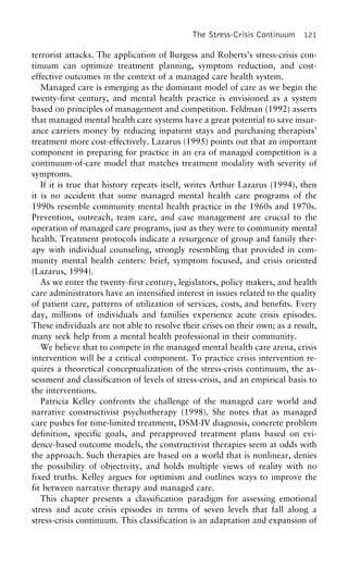 The Stress-Crisis Continuum 121
terrorist attacks. The application of Burgess and Roberts’s stress-crisis con-
tinuum can optimize treatment planning, symptom reduction, and cost-
effective outcomes in the context of a managed care health system.
Managed care is emerging as the dominant model of care as we begin the
twenty-first century, and mental health practice is envisioned as a system
based on principles of management and competition. Feldman (1992) asserts
that managed mental health care systems have a great potential to save insur-
ance carriers money by reducing inpatient stays and purchasing therapists’
treatment more cost-effectively. Lazarus (1995) points out that an important
component in preparing for practice in an era of managed competition is a
continuum-of-care model that matches treatment modality with severity of
symptoms.
If it is true that history repeats itself, writes Arthur Lazarus (1994), then
it is no accident that some managed mental health care programs of the
1990s resemble community mental health practice in the 1960s and 1970s.
Prevention, outreach, team care, and case management are crucial to the
operation of managed care programs, just as they were to community mental
health. Treatment protocols indicate a resurgence of group and family ther-
apy with individual counseling, strongly resembling that provided in com-
munity mental health centers: brief, symptom focused, and crisis oriented
(Lazarus, 1994).
As we enter the twenty-first century, legislators, policy makers, and health
care administrators have an intensified interest in issues related to the quality
of patient care, patterns of utilization of services, costs, and benefits. Every
day, millions of individuals and families experience acute crisis episodes.
These individuals are not able to resolve their crises on their own; as a result,
many seek help from a mental health professional in their community.
We believe that to compete in the managed mental health care arena, crisis
intervention will be a critical component. To practice crisis intervention re-
quires a theoretical conceptualization of the stress-crisis continuum, the as-
sessment and classification of levels of stress-crisis, and an empirical basis to
the interventions.
Patricia Kelley confronts the challenge of the managed care world and
narrative constructivist psychotherapy (1998). She notes that as managed
care pushes for time-limited treatment, DSM-IV diagnosis, concrete problem
definition, specific goals, and preapproved treatment plans based on evi-
dence-based outcome models, the constructivist therapies seem at odds with
the approach. Such therapies are based on a world that is nonlinear, denies
the possibility of objectivity, and holds multiple views of reality with no
fixed truths. Kelley argues for optimism and outlines ways to improve the
fit between narrative therapy and managed care.
This chapter presents a classification paradigm for assessing emotional
stress and acute crisis episodes in terms of seven levels that fall along a
stress-crisis continuum. This classification is an adaptation and expansion of
 