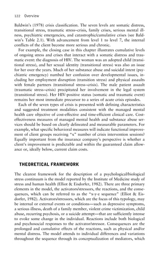 122 Overview
Baldwin’s (1978) crisis classification. The seven levels are somatic distress,
transitional stress, traumatic stress–crisis, family crises, serious mental ill-
ness, psychiatric emergencies, and catastrophic/cumulative crises (see Bald-
win’s Table 2.1). With advancement from level 1 to level 7, the internal
conflicts of the client become more serious and chronic.
For example, the closing case in this chapter illustrates cumulative levels
of ongoing stress and crises that interact with a somatic distress and trau-
matic event: the diagnosis of HIV. The woman was an adopted child (transi-
tional stress), and her sexual identity (transitional stress) was also an issue
for her over the years. Much of her substance abuse and suicidal intent (psy-
chiatric emergency) numbed her confusion over developmental issues, in-
cluding her employment disruption (transition stress) and physical assaults
with female partners (transitional stress–crisis). The male patient assault
(traumatic stress–crisis) precipitated her involvement in the legal system
(transitional stress). Her HIV-positive status (somatic and traumatic event)
remains her most immediate precursor to a series of acute crisis episodes.
Each of the seven types of crisis is presented with defining characteristics
and suggested treatment modalities consistent with the managed mental
health care objective of cost-effective and time-efficient clinical care. Cost-
effectiveness measures of managed mental health and substance abuse ser-
vices should be based on clearly delineated and measurable parameters. For
example, what specific behavioral measures will indicate functional improve-
ment of client groups receiving “x” number of crisis intervention sessions?
Equally important from the insurance company’s perspective is whether a
client’s improvement is predictable and within the guaranteed claim allow-
ance or, ideally below, current claim costs.
THEORETICAL FRAMEWORK
The clearest framework for the description of a psychological/biological
stress continuum is the model reported by the Institute of Medicine study of
stress and human health (Elliot & Eisdorfer, 1982). There are three primary
elements in the model, the activators/stressors, the reactions, and the conse-
quences, which can be referred to as the “x-y-z sequence” (Elliot & Eis-
dorfer, 1982). Activators/stressors, which are the focus of this typology, may
be internal or external events or conditions—such as depressive symptoms,
a serious illness, death of a family member, violent crime victimization, child
abuse, recurring psychosis, or a suicide attempt—that are sufficiently intense
to evoke some change in the individual. Reactions include both biological
and psychosocial responses to the activator/stressor. Consequences are the
prolonged and cumulative effects of the reactions, such as physical and/or
mental distress. The model attends to individual differences and variations
throughout the sequence through its conceptualization of mediators, which
 