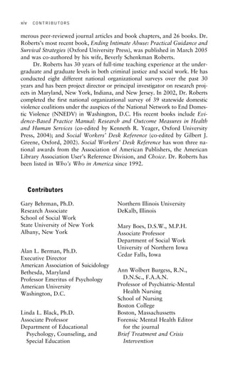 xiv CONTRIBUTORS
merous peer-reviewed journal articles and book chapters, and 26 books. Dr.
Roberts’s most recent book, Ending Intimate Abuse: Practical Guidance and
Survival Strategies (Oxford University Press), was published in March 2005
and was co-authored by his wife, Beverly Schenkman Roberts.
Dr. Roberts has 30 years of full-time teaching experience at the under-
graduate and graduate levels in both criminal justice and social work. He has
conducted eight different national organizational surveys over the past 30
years and has been project director or principal investigator on research proj-
ects in Maryland, New York, Indiana, and New Jersey. In 2002, Dr. Roberts
completed the first national organizational survey of 39 statewide domestic
violence coalitions under the auspices of the National Network to End Domes-
tic Violence (NNEDV) in Washington, D.C. His recent books include Evi-
dence-Based Practice Manual: Research and Outcome Measures in Health
and Human Services (co-edited by Kenneth R. Yeager, Oxford University
Press, 2004); and Social Workers’ Desk Reference (co-edited by Gilbert J.
Greene, Oxford, 2002). Social Workers’ Desk Reference has won three na-
tional awards from the Association of American Publishers, the American
Library Association User’s Reference Division, and Choice. Dr. Roberts has
been listed in Who’s Who in America since 1992.
Contributors
Gary Behrman, Ph.D. Northern Illinois University
DeKalb, IllinoisResearch Associate
School of Social Work
State University of New York Mary Boes, D.S.W., M.P.H.
Albany, New York Associate Professor
Department of Social Work
University of Northern Iowa
Alan L. Berman, Ph.D.
Cedar Falls, Iowa
Executive Director
American Association of Suicidology
Ann Wolbert Burgess, R.N.,Bethesda, Maryland
D.N.Sc., F.A.A.N.Professor Emeritus of Psychology
Professor of Psychiatric-MentalAmerican University
Health NursingWashington, D.C.
School of Nursing
Boston College
Boston, MassachussettsLinda L. Black, Ph.D.
Associate Professor Forensic Mental Health Editor
for the journalDepartment of Educational
Psychology, Counseling, and Brief Treatment and Crisis
InterventionSpecial Education
 
