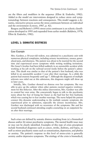 The Stress-Crisis Continuum 123
are the filters and modifiers in the sequence (Elliot & Eisdorfer, 1982).
Added to the model are interventions designed to reduce stress and symp-
tomatology between reactions and consequences. This model suggests a dy-
namic, interactive process across the stress continuum between an individual
and the environment (Lowery, 1987, p. 42).
Burgess and Roberts’s (1995) stress-crisis continuum is an eclectic classifi-
cation developed in 1995 and expanded from earlier models (Baldwin, 1978;
Elliot & Eisdorfer, 1982).
LEVEL 1: SOMATIC DISTRESS
Case Example
Mrs. Gardner, a 30-year-old widow, was admitted to a psychiatric unit with
numerous physical complaints, including urinary incontinence, nausea, gener-
alized pain, and dizziness. The patient was about to be married for the second
time and experienced severe symptoms while writing wedding invitations.
Her fiance´’s brother had been killed suddenly in an automobile accident while
working at his job on the railroad several weeks before the patient’s admis-
sion. This death was similar to that of the patient’s first husband, who was
killed in an automobile accident 1 year after their marriage. As a child, the
patient had enuresis frequently until age 7. Although the diagnosis of multiple
sclerosis was ruled out at this admission, this diagnosis might still show up
in later years.
Initially, Mrs. Gardner showed no distress over her symptoms. She was
able to give up the catheter when other patients exerted negative reinforce-
ment for this behavior. After this milieu intervention, Mrs. Gardner was able
to control her own urine. She concurrently began to talk to the psychiatric
nurse about her fear of losing her fiance´ as she had lost her first husband,
which was causing her to fear another marriage. The nurse helped the patient
connect this dynamic understanding to the multiple somatic symptoms she
experienced prior to admission, especially the urinary incontinence. Mrs.
Gardner was discharged with no recurrence of the symptoms. She and her
second husband continued attending couples counseling on an outpatient ba-
sis after their marriage.
Such crises are defined by somatic distress resulting from (a) a biomedical
disease and/or (b) minor psychiatric symptoms. The mental health issue may
or may not be clearly identified. Examples of this type of crisis precipitant
include biomedical diagnoses such as cancer, stroke, diabetes, and lupus, as
well as minor psychiatric states such as somatization, depression, and phobia
or anxiety. The patient’s response to this level of stress-crisis is generally
anxiety and/or depressive symptoms. The etiology of the crisis is biomedical,
 