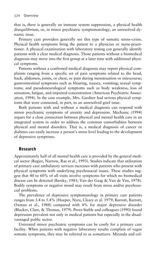 124 Overview
that is, there is generally an immune system suppression, a physical health
disequilibrium, or, in minor psychiatric symptomatology, an unresolved dy-
namic issue.
Primary care providers generally see this type of somatic stress–crisis.
Physical health symptoms bring the patient to a physician or nurse-practi-
tioner. A physical examination with laboratory testing can generally identify
patients with a clear medical diagnosis. Those patients without a biomedical
diagnosis may move into the first group at a later time with additional physi-
cal symptoms.
Patients without a confirmed medical diagnosis may report physical com-
plaints ranging from a specific set of pain symptoms related to the head,
back, abdomen, joints, or chest, or pain during menstruation or intercourse;
gastrointestinal symptoms such as bloating, nausea, vomiting; sexual symp-
toms; and pseudoneurological symptoms such as body weakness, loss of
sensation, fatigue, and impaired concentration (American Psychiatric Associ-
ation, 1994). In the case example, Mrs. Gardner had serious physical symp-
toms that were connected, in part, to an unresolved grief issue.
Both patients with and without a medical diagnosis can respond with
minor psychiatric symptoms of anxiety and depression. Mechanic (1994)
argues for a close connection between physical and mental health care in an
integrated system in order to address the common comorbidities between
physical and mental disorders. That is, a medical diagnosis of cancer or
diabetes can easily increase a person’s stress level leading to the development
of depressive symptoms.
Research
Approximately half of all mental health care is provided by the general medi-
cal sector (Regier, Narrow, Rae et al., 1993). Studies indicate that utilization
of primary care ambulatory services increases with patients who present with
physical symptoms with underlying psychosocial issues. These studies sug-
gest that 40 to 60% of all visits involve symptoms for which no biomedical
disease can be detected (Barsky, 1981; Van der Gaag & Van de Ven, 1978).
Bodily symptoms or negative mood may result from stress and/or psychoso-
cial problems.
The prevalence of depressive symptomatology in primary care patients
ranges from 3.4 to 5.4% (Hoeper, Nyez, Cleary et al. 1979; Barrott, Barrott,
Oxman et al., 1988) compared with 4% for major depressive disorder
(Blacker, Clare, & Thomas, 1979). Perez-Stable and colleagues (1990) found
depression prevalent not only in medical patients but especially in the disad-
vantaged public sector.
Untreated minor psychiatric symptoms can be costly for a primary care
facility. When patients with negative laboratory results complain of vague
somatic symptoms, they may be referred to as somatizers. Miranda and col-
 