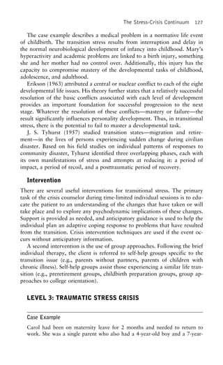 The Stress-Crisis Continuum 127
The case example describes a medical problem in a normative life event
of childbirth. The transition stress results from interruption and delay in
the normal neurobiological development of infancy into childhood. Mary’s
hyperactivity and academic problems are linked to a birth injury, something
she and her mother had no control over. Additionally, this injury has the
capacity to compromise mastery of the developmental tasks of childhood,
adolescence, and adulthood.
Erikson (1963) attributed a central or nuclear conflict to each of the eight
developmental life issues. His theory further states that a relatively successful
resolution of the basic conflicts associated with each level of development
provides an important foundation for successful progression to the next
stage. Whatever the resolution of these conflicts—mastery or failure—the
result significantly influences personality development. Thus, in transitional
stress, there is the potential to fail to master a developmental task.
J. S. Tyhurst (1957) studied transition states—migration and retire-
ment—in the lives of persons experiencing sudden change during civilian
disaster. Based on his field studies on individual patterns of responses to
community disaster, Tyhurst identified three overlapping phases, each with
its own manifestations of stress and attempts at reducing it: a period of
impact, a period of recoil, and a posttraumatic period of recovery.
Intervention
There are several useful interventions for transitional stress. The primary
task of the crisis counselor during time-limited individual sessions is to edu-
cate the patient to an understanding of the changes that have taken or will
take place and to explore any psychodynamic implications of these changes.
Support is provided as needed, and anticipatory guidance is used to help the
individual plan an adaptive coping response to problems that have resulted
from the transition. Crisis intervention techniques are used if the event oc-
curs without anticipatory information.
A second intervention is the use of group approaches. Following the brief
individual therapy, the client is referred to self-help groups specific to the
transition issue (e.g., parents without partners, parents of children with
chronic illness). Self-help groups assist those experiencing a similar life tran-
sition (e.g., preretirement groups, childbirth preparation groups, group ap-
proaches to college orientation).
LEVEL 3: TRAUMATIC STRESS CRISIS
Case Example
Carol had been on maternity leave for 2 months and needed to return to
work. She was a single parent who also had a 4-year-old boy and a 7-year-
 