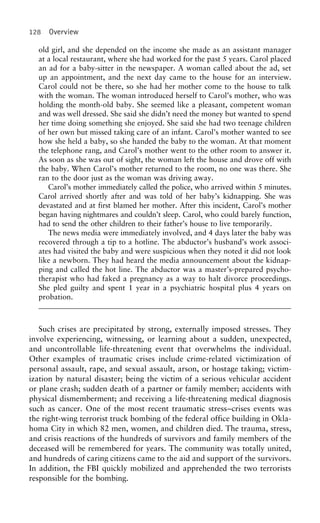 128 Overview
old girl, and she depended on the income she made as an assistant manager
at a local restaurant, where she had worked for the past 5 years. Carol placed
an ad for a baby-sitter in the newspaper. A woman called about the ad, set
up an appointment, and the next day came to the house for an interview.
Carol could not be there, so she had her mother come to the house to talk
with the woman. The woman introduced herself to Carol’s mother, who was
holding the month-old baby. She seemed like a pleasant, competent woman
and was well dressed. She said she didn’t need the money but wanted to spend
her time doing something she enjoyed. She said she had two teenage children
of her own but missed taking care of an infant. Carol’s mother wanted to see
how she held a baby, so she handed the baby to the woman. At that moment
the telephone rang, and Carol’s mother went to the other room to answer it.
As soon as she was out of sight, the woman left the house and drove off with
the baby. When Carol’s mother returned to the room, no one was there. She
ran to the door just as the woman was driving away.
Carol’s mother immediately called the police, who arrived within 5 minutes.
Carol arrived shortly after and was told of her baby’s kidnapping. She was
devastated and at first blamed her mother. After this incident, Carol’s mother
began having nightmares and couldn’t sleep. Carol, who could barely function,
had to send the other children to their father’s house to live temporarily.
The news media were immediately involved, and 4 days later the baby was
recovered through a tip to a hotline. The abductor’s husband’s work associ-
ates had visited the baby and were suspicious when they noted it did not look
like a newborn. They had heard the media announcement about the kidnap-
ping and called the hot line. The abductor was a master’s-prepared psycho-
therapist who had faked a pregnancy as a way to halt divorce proceedings.
She pled guilty and spent 1 year in a psychiatric hospital plus 4 years on
probation.
Such crises are precipitated by strong, externally imposed stresses. They
involve experiencing, witnessing, or learning about a sudden, unexpected,
and uncontrollable life-threatening event that overwhelms the individual.
Other examples of traumatic crises include crime-related victimization of
personal assault, rape, and sexual assault, arson, or hostage taking; victim-
ization by natural disaster; being the victim of a serious vehicular accident
or plane crash; sudden death of a partner or family member; accidents with
physical dismemberment; and receiving a life-threatening medical diagnosis
such as cancer. One of the most recent traumatic stress–crises events was
the right-wing terrorist truck bombing of the federal office building in Okla-
homa City in which 82 men, women, and children died. The trauma, stress,
and crisis reactions of the hundreds of survivors and family members of the
deceased will be remembered for years. The community was totally united,
and hundreds of caring citizens came to the aid and support of the survivors.
In addition, the FBI quickly mobilized and apprehended the two terrorists
responsible for the bombing.
 