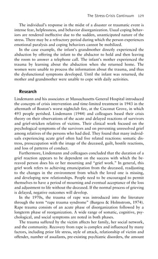 The Stress-Crisis Continuum 129
The individual’s response in the midst of a disaster or traumatic event is
intense fear, helplessness, and behavior disorganization. Usual coping behav-
iors are rendered ineffective due to the sudden, unanticipated nature of the
stress. There may be a refractory period during which the person experiences
emotional paralysis and coping behaviors cannot be mobilized.
In the case example, the infant’s grandmother directly experienced the
abduction by offering the infant to the abductor to hold and then leaving
the room to answer a telephone call. The infant’s mother experienced the
trauma by learning about the abduction when she returned home. The
women were unable to process the information about the trauma, and thus
the dysfunctional symptoms developed. Until the infant was returned, the
mother and grandmother were unable to cope with daily activities.
Research
Lindemann and his associates at Massachusetts General Hospital introduced
the concepts of crisis intervention and time-limited treatment in 1943 in the
aftermath of Boston’s worst nightclub fire, at the Coconut Grove, in which
493 people perished. Lindemann (1944) and colleagues based their crisis
theory on their observations of the acute and delayed reactions of survivors
and grief-stricken relatives of victims. Their clinical work focused on the
psychological symptoms of the survivors and on preventing unresolved grief
among relatives of the persons who had died. They found that many individ-
uals experiencing acute grief often had five related reactions: somatic dis-
tress, preoccupation with the image of the deceased, guilt, hostile reactions,
and loss of patterns of conduct.
Furthermore, Lindemann and colleagues concluded that the duration of a
grief reaction appears to be dependent on the success with which the be-
reaved person does his or her mourning and “grief work.” In general, this
grief work refers to achieving emancipation from the deceased, readjusting
to the changes in the environment from which the loved one is missing,
and developing new relationships. People need to be encouraged to permit
themselves to have a period of mourning and eventual acceptance of the loss
and adjustment to life without the deceased. If the normal process of grieving
is delayed, negative outcomes will develop.
In the 1970s, the trauma of rape was introduced into the literature
through the term “rape trauma syndrome” (Burgess & Holmstrom, 1974).
Rape trauma consists of an acute phase of disorganization followed by a
longterm phase of reorganization. A wide range of somatic, cognitive, psy-
chological, and social symptoms are noted in both phases.
The trauma suffered by the victim affects her family, her social network,
and the community. Recovery from rape is complex and influenced by many
factors, including prior life stress, style of attack, relationship of victim and
offender, number of assailants, pre-existing psychiatric disorders, the amount
 