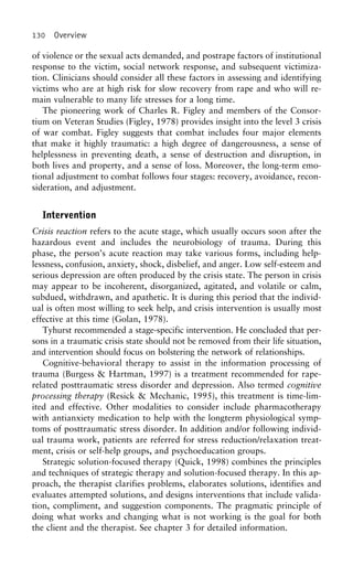 130 Overview
of violence or the sexual acts demanded, and postrape factors of institutional
response to the victim, social network response, and subsequent victimiza-
tion. Clinicians should consider all these factors in assessing and identifying
victims who are at high risk for slow recovery from rape and who will re-
main vulnerable to many life stresses for a long time.
The pioneering work of Charles R. Figley and members of the Consor-
tium on Veteran Studies (Figley, 1978) provides insight into the level 3 crisis
of war combat. Figley suggests that combat includes four major elements
that make it highly traumatic: a high degree of dangerousness, a sense of
helplessness in preventing death, a sense of destruction and disruption, in
both lives and property, and a sense of loss. Moreover, the long-term emo-
tional adjustment to combat follows four stages: recovery, avoidance, recon-
sideration, and adjustment.
Intervention
Crisis reaction refers to the acute stage, which usually occurs soon after the
hazardous event and includes the neurobiology of trauma. During this
phase, the person’s acute reaction may take various forms, including help-
lessness, confusion, anxiety, shock, disbelief, and anger. Low self-esteem and
serious depression are often produced by the crisis state. The person in crisis
may appear to be incoherent, disorganized, agitated, and volatile or calm,
subdued, withdrawn, and apathetic. It is during this period that the individ-
ual is often most willing to seek help, and crisis intervention is usually most
effective at this time (Golan, 1978).
Tyhurst recommended a stage-specific intervention. He concluded that per-
sons in a traumatic crisis state should not be removed from their life situation,
and intervention should focus on bolstering the network of relationships.
Cognitive-behavioral therapy to assist in the information processing of
trauma (Burgess & Hartman, 1997) is a treatment recommended for rape-
related posttraumatic stress disorder and depression. Also termed cognitive
processing therapy (Resick & Mechanic, 1995), this treatment is time-lim-
ited and effective. Other modalities to consider include pharmacotherapy
with antianxiety medication to help with the longterm physiological symp-
toms of posttraumatic stress disorder. In addition and/or following individ-
ual trauma work, patients are referred for stress reduction/relaxation treat-
ment, crisis or self-help groups, and psychoeducation groups.
Strategic solution-focused therapy (Quick, 1998) combines the principles
and techniques of strategic therapy and solution-focused therapy. In this ap-
proach, the therapist clarifies problems, elaborates solutions, identifies and
evaluates attempted solutions, and designs interventions that include valida-
tion, compliment, and suggestion components. The pragmatic principle of
doing what works and changing what is not working is the goal for both
the client and the therapist. See chapter 3 for detailed information.
 