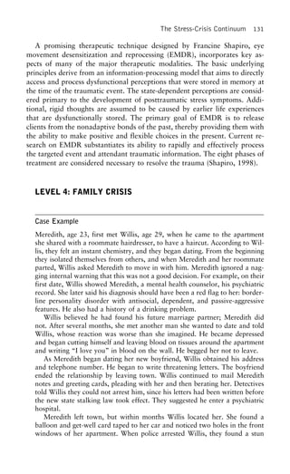 The Stress-Crisis Continuum 131
A promising therapeutic technique designed by Francine Shapiro, eye
movement desensitization and reprocessing (EMDR), incorporates key as-
pects of many of the major therapeutic modalities. The basic underlying
principles derive from an information-processing model that aims to directly
access and process dysfunctional perceptions that were stored in memory at
the time of the traumatic event. The state-dependent perceptions are consid-
ered primary to the development of posttraumatic stress symptoms. Addi-
tional, rigid thoughts are assumed to be caused by earlier life experiences
that are dysfunctionally stored. The primary goal of EMDR is to release
clients from the nonadaptive bonds of the past, thereby providing them with
the ability to make positive and flexible choices in the present. Current re-
search on EMDR substantiates its ability to rapidly and effectively process
the targeted event and attendant traumatic information. The eight phases of
treatment are considered necessary to resolve the trauma (Shapiro, 1998).
LEVEL 4: FAMILY CRISIS
Case Example
Meredith, age 23, first met Willis, age 29, when he came to the apartment
she shared with a roommate hairdresser, to have a haircut. According to Wil-
lis, they felt an instant chemistry, and they began dating. From the beginning
they isolated themselves from others, and when Meredith and her roommate
parted, Willis asked Meredith to move in with him. Meredith ignored a nag-
ging internal warning that this was not a good decision. For example, on their
first date, Willis showed Meredith, a mental health counselor, his psychiatric
record. She later said his diagnosis should have been a red flag to her: border-
line personality disorder with antisocial, dependent, and passive-aggressive
features. He also had a history of a drinking problem.
Willis believed he had found his future marriage partner; Meredith did
not. After several months, she met another man she wanted to date and told
Willis, whose reaction was worse than she imagined. He became depressed
and began cutting himself and leaving blood on tissues around the apartment
and writing “I love you” in blood on the wall. He begged her not to leave.
As Meredith began dating her new boyfriend, Willis obtained his address
and telephone number. He began to write threatening letters. The boyfriend
ended the relationship by leaving town. Willis continued to mail Meredith
notes and greeting cards, pleading with her and then berating her. Detectives
told Willis they could not arrest him, since his letters had been written before
the new state stalking law took effect. They suggested he enter a psychiatric
hospital.
Meredith left town, but within months Willis located her. She found a
balloon and get-well card taped to her car and noticed two holes in the front
windows of her apartment. When police arrested Willis, they found a stun
 