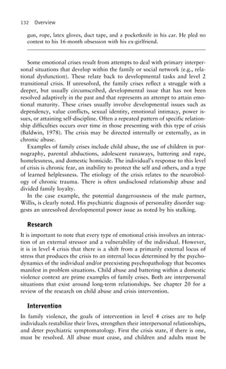 132 Overview
gun, rope, latex gloves, duct tape, and a pocketknife in his car. He pled no
contest to his 16-month obsession with his ex-girlfriend.
Some emotional crises result from attempts to deal with primary interper-
sonal situations that develop within the family or social network (e.g., rela-
tional dysfunction). These relate back to developmental tasks and level 2
transitional crisis. If unresolved, the family crises reflect a struggle with a
deeper, but usually circumscribed, developmental issue that has not been
resolved adaptively in the past and that represents an attempt to attain emo-
tional maturity. These crises usually involve developmental issues such as
dependency, value conflicts, sexual identity, emotional intimacy, power is-
sues, or attaining self-discipline. Often a repeated pattern of specific relation-
ship difficulties occurs over time in those presenting with this type of crisis
(Baldwin, 1978). The crisis may be directed internally or externally, as in
chronic abuse.
Examples of family crises include child abuse, the use of children in por-
nography, parental abductions, adolescent runaways, battering and rape,
homelessness, and domestic homicide. The individual’s response to this level
of crisis is chronic fear, an inability to protect the self and others, and a type
of learned helplessness. The etiology of the crisis relates to the neurobiol-
ogy of chronic trauma. There is often undisclosed relationship abuse and
divided family loyalty.
In the case example, the potential dangerousness of the male partner,
Willis, is clearly noted. His psychiatric diagnosis of personality disorder sug-
gests an unresolved developmental power issue as noted by his stalking.
Research
It is important to note that every type of emotional crisis involves an interac-
tion of an external stressor and a vulnerability of the individual. However,
it is in level 4 crisis that there is a shift from a primarily external locus of
stress that produces the crisis to an internal locus determined by the psycho-
dynamics of the individual and/or preexisting psychopathology that becomes
manifest in problem situations. Child abuse and battering within a domestic
violence context are prime examples of family crises. Both are interpersonal
situations that exist around long-term relationships. See chapter 20 for a
review of the research on child abuse and crisis intervention.
Intervention
In family violence, the goals of intervention in level 4 crises are to help
individuals restabilize their lives, strengthen their interpersonal relationships,
and deter psychiatric symptomatology. First the crisis state, if there is one,
must be resolved. All abuse must cease, and children and adults must be
 