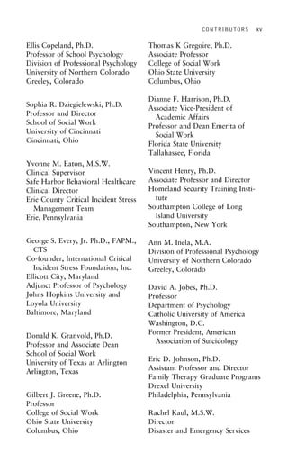 CONTRIBUTORS xv
Ellis Copeland, Ph.D. Thomas K Gregoire, Ph.D.
Associate ProfessorProfessor of School Psychology
Division of Professional Psychology College of Social Work
Ohio State UniversityUniversity of Northern Colorado
Greeley, Colorado Columbus, Ohio
Dianne F. Harrison, Ph.D.
Sophia R. Dziegielewski, Ph.D.
Associate Vice-President of
Professor and Director Academic Affairs
School of Social Work Professor and Dean Emerita of
University of Cincinnati
Social Work
Cincinnati, Ohio
Florida State University
Tallahassee, Florida
Yvonne M. Eaton, M.S.W.
Vincent Henry, Ph.D.Clinical Supervisor
Associate Professor and DirectorSafe Harbor Behavioral Healthcare
Homeland Security Training Insti-Clinical Director
tuteErie County Critical Incident Stress
Southampton College of LongManagement Team
Island UniversityErie, Pennsylvania
Southampton, New York
George S. Every, Jr. Ph.D., FAPM., Ann M. Inela, M.A.
CTS Division of Professional Psychology
Co-founder, International Critical University of Northern Colorado
Incident Stress Foundation, Inc. Greeley, Colorado
Ellicott City, Maryland
Adjunct Professor of Psychology David A. Jobes, Ph.D.
Johns Hopkins University and Professor
Loyola University Department of Psychology
Baltimore, Maryland Catholic University of America
Washington, D.C.
Former President, American
Donald K. Granvold, Ph.D.
Association of SuicidologyProfessor and Associate Dean
School of Social Work
Eric D. Johnson, Ph.D.
University of Texas at Arlington
Assistant Professor and Director
Arlington, Texas
Family Therapy Graduate Programs
Drexel University
Philadelphia, PennsylvaniaGilbert J. Greene, Ph.D.
Professor
College of Social Work Rachel Kaul, M.S.W.
DirectorOhio State University
Columbus, Ohio Disaster and Emergency Services
 