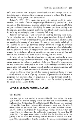 The Stress-Crisis Continuum 133
safe. The survivors must adapt to immediate losses and changes created by
the disclosure of abuse and the protective response by others. The dysfunc-
tion in the family system must be addressed.
Roberts’s (1995, 1996) seven-step crisis intervention model is imple-
mented. This model offers an integrated problem-solving approach to crisis
resolution. The steps include assessing lethality and safety needs; establishing
rapport and communication; identifying the major problems; dealing with
feelings and providing support; exploring possible alternatives; assisting in
formulating an action plan; and conducting follow-up.
Recovery services are to aid survivors in resolving the long-term issues.
Stress reduction interventions are of two types: (a) those designed to help
the individual prevent or manage stress, and (b) those aimed at eliminating
or reducing the potency of the stressor. Techniques to consider include phys-
ical activity to discharge repressed energy; nutrition therapy to enhance
physiological recovery; spiritual support for persons who value religious be-
liefs to promote a sense of integrity with the natural world; relaxation to
counter hypervigilance; pleasure activities to promote a sense of fun and
humor; and expressive activities such as reading, art, and music.
A variety of psychoeducational and therapeutic interventions have been
developed to change perpetrator behavior, many of which have produced an
actual decrease in violent or exploitive behavior. Generally, interventions
include components designed to increase the knowledge and skills of the
perpetrator with regard to anger control, mediation, communication, and
family roles. See chapter 8 on domestic violence interventions.
Group models are often helpful. For example, narrative theory provides
a useful framework for brief group treatment of persons in crisis because it
proposes that understanding of experience is gained through social dis-
course. Groups offer persons in crisis a new context for attributing meaning
to critical events (Laube, 1998).
LEVEL 5: SERIOUS MENTAL ILLNESS
Case Example
Mrs. Dee, age 32, was referred to the mental health clinic by her case man-
ager. When she arrived, clinging to her were her four children: Doddy (age
2), Bryant (age 3), Katie (age 5), and Sally (age 6). The children were unkempt
and waiflike. Mrs. Dee, chain-smoking cigarettes, stated that she wanted
some Valium for her nerves. Mrs. Dee lives in the project with her husband,
Jim. She and her family (namely, three sisters, a younger brother, father, and
mother) have been known to the multiservice health center for more than 15
years. Mrs. Dee, upon questioning, revealed that she felt things were just
getting to be too much this morning, and she decided to call her case man-
ager. Although she did not describe herself as depressed, questioning revealed
 