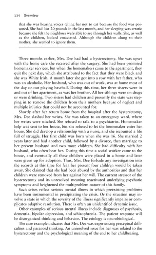 134 Overview
that she was hearing voices telling her not to eat because the food was poi-
soned. She had lost 20 pounds in the last month, and her sleeping was erratic
because she felt the neighbors were able to see through her walls. She, as well
as the children, looked emaciated. Although the children clung to their
mother, she seemed to ignore them.
Three months earlier, Mrs. Dee had had a hysterectomy. She was upset
with the home care she received after the surgery. She had been promised
homemaker services, but when the homemakers came to the apartment, they
quit the next day, which she attributed to the fact that they were Black and
she was White Irish. A month later she got into a row with her father, who
was an alcoholic. Her husband, who was out of work, was at home most of
the day or out playing baseball. During this time, her three sisters were in
and out of her apartment, as was her brother. All her siblings were on drugs
or were drinking. Two sisters had children and presently the state was step-
ping in to remove the children from their mothers because of neglect and
multiple injuries that could not be accounted for.
Shortly after her return home from the hospital after the hysterectomy,
Mrs. Dee slashed her wrists. She was taken to an emergency ward, where
her wrists were stitched. She refused to talk to a psychiatrist. Homemaker
help was sent to her house, but she refused to let the homemaker enter her
house. She did develop a relationship with a nurse, and she recounted a life
full of struggle. Her first child was born when she was 16. She married 2
years later and had another child, followed by a divorce, then marriage to
her present husband and two more children. She had difficulty with her
husband, who often beat her. During this time a social worker came to the
house, and eventually all these children were placed in a home and later
were given up for adoption. Thus, Mrs. Dee forbade any investigation into
the records at this time for fear her present four children would be taken
away. She claimed that she had been abused by the authorities and that her
children were removed from her against her will. The current stressor of the
hysterectomy and its unresolved meaning reactivated underlying psychotic
symptoms and heightened the multiproblem nature of this family.
Such crises reflect serious mental illness in which preexisting problems
have been instrumental in precipitating the crisis. Or the situation may in-
volve a state in which the severity of the illness significantly impairs or com-
plicates adaptive resolution. There is often an unidentified dynamic issue.
Other examples of serious mental illness include diagnoses of psychosis,
dementia, bipolar depression, and schizophrenia. The patient response will
be disorganized thinking and behavior. The etiology is neurobiological.
The case example indicates that Mrs. Dee was experiencing perceptual diffi-
culties and paranoid thinking. An unresolved issue for her was related to the
hysterectomy and the psychological meaning of the end to her childbearing.
 