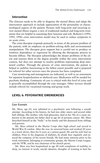 The Stress-Crisis Continuum 135
Intervention
The clinician needs to be able to diagnose the mental illness and adapt the
intervention approach to include appreciation of the personality or charac-
terological aspects of the patient. Persons with long-term and recurring se-
vere mental illness require a mix of traditional medical and long-term treat-
ments that are helpful in sustaining their function and role. Roberts’s (1991,
1995, 1996) crisis intervention model may be used to reduce symptoms in
an acute crisis.
The crisis therapist responds primarily in terms of the present problem of
the patient, with an emphasis on problem-solving skills and environmental
manipulation. The therapist gives support but is careful not to produce or
reinforce dependency or regression by allowing the therapeutic process to
become diffuse. The therapist acknowledges the deeper problems of the cli-
ent and assesses them to the degree possible within the crisis intervention
context, but does not attempt to resolve problems representing deep emo-
tional conflict. Through the process of crisis intervention, the patient is
helped to stabilize functioning to the fullest extent possible and is prepared
for referral for other services once the process has been completed.
Case monitoring and management are indicated, as well as an assessment
for inpatient hospitalization or sheltered care. Medication will be needed for
psychotic thinking. Continuity of care is critical with this level of crisis and
is generally accomplished through the case manager. Other services should
include referral for vocational training and group work.
LEVEL 6: PSYCHIATRIC EMERGENCIES
Case Example
Mr. Mars, age 65, was admitted to a psychiatric unit following a suicide
attempt. According to his history, he had two older sisters and several older
half siblings. His mother, who had glaucoma, died in her 90s of a cause un-
known to the patient; his father died at age 66 of prostate cancer. Mr. Mars
described himself as the “bully” in his family and felt distanced from siblings
and parents.
Mr. Mars enlisted in the Marine Corps after high school and served in
World War II combat. After the war, he returned home and worked 20 years
as a truck driver, then for 8 years as a prison guard. He and his wife had no
children. Prior to his diagnosis of diabetes, he drank beer regularly and en-
joyed the company of his tavern friends. He had many interests prior to his
work retirement, belonging to community groups, the Marine Corps League,
and the VFW, and he was chairman of his church picnic.
Mr. Mars was first hospitalized at age 48 with complaints of inability to
sleep, no interest in work, suicide ideation, thoughts of wanting to hurt his
 