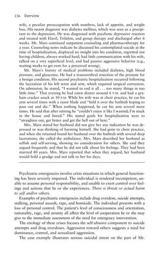 136 Overview
wife, a peculiar preoccupation with numbers, lack of appetite, and weight
loss. His recent diagnosis was diabetes mellitus, which was seen as a precipi-
tant to the depression. He was diagnosed with psychotic depressive reaction
and treated with Elavil, Trilafon, and group therapy and discharged after 6
weeks. Mr. Mars continued outpatient counseling and pharmacotherapy for
a year. Counseling notes indicate he discussed his contemplated suicide at the
time of hospitalization, displayed no insight into his condition, regretted not
having children, always worked hard, had little communication with his wife,
talked on a very superficial level, and had passive aggressive behavior (e.g.,
waiting weeks to get even for a perceived wrong).
Mr. Mars’s history of medical problems included diabetes, high blood
pressure, and glaucoma. He had a transurethral resection of the prostate for
a benign condition. His second psychiatric hospitalization occurred following
the laceration of his left wrist and arm, which required surgical correction.
On admission, he stated, “I wanted to end it all . . . too many things in too
little time.” That evening he had eaten dinner around 6 P.M. and had a gra-
ham cracker snack at 10 P.M. While his wife was at choir practice, he cut his
arm several times with a razor blade and “held it over the bathtub hoping to
pass out and die.” When nothing happened, he cut his arm several more
times. He said that after retiring he “couldn’t enjoy it like I wanted; I’m stuck
in the house and bored.” His stated goals for hospitalization were to
“straighten out, get better and get the hell out of here.”
Mrs. Mars stated her husband did not give her any indication he was de-
pressed or was thinking of harming himself. She had gone to choir practice,
and when she returned found her husband over the bathtub with several deep
lacerations; she called the ambulance. Mrs. Mars described her husband as
selfish and self-serving, showing no consideration for others. She said they
argued frequently and that he did not talk about his feelings. They had been
married 40 years. Mrs. Mars reported that when they argued, her husband
would hold a grudge and not talk to her for days.
Psychiatric emergencies involve crisis situations in which general function-
ing has been severely impaired. The individual is rendered incompetent, un-
able to assume personal responsibility, and unable to exert control over feel-
ings and actions that he or she experiences. There is threat or actual harm
to self and/or others.
Examples of psychiatric emergencies include drug overdose, suicide attempts,
stalking, personal assault, rape, and homicide. The individual presents with a
loss of personal control. The patient’s level of consciousness and orientation,
rationality, rage, and anxiety all affect the level of cooperation he or she may
give to the immediate assessment of the need for emergency intervention.
The etiology of these crises focuses the self-abusive component to suicide
attempts and drug overdoses. Aggression toward others suggests a need for
dominance, control, and sexualized aggression.
The case example illustrates serious suicidal intent on the part of Mr.
 