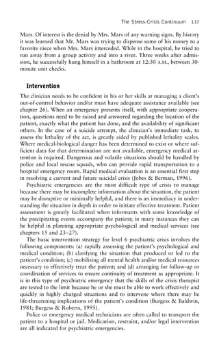 The Stress-Crisis Continuum 137
Mars. Of interest is the denial by Mrs. Mars of any warning signs. By history
it was learned that Mr. Mars was trying to dispense some of his money to a
favorite niece when Mrs. Mars interceded. While in the hospital, he tried to
run away from a group activity and into a river. Three weeks after admis-
sion, he successfully hung himself in a bathroom at 12:30 A.M., between 30-
minute unit checks.
Intervention
The clinician needs to be confident in his or her skills at managing a client’s
out-of-control behavior and/or must have adequate assistance available (see
chapter 26). When an emergency presents itself, with appropriate coopera-
tion, questions need to be raised and answered regarding the location of the
patient, exactly what the patient has done, and the availability of significant
others. In the case of a suicide attempt, the clinician’s immediate task, to
assess the lethality of the act, is greatly aided by published lethality scales.
Where medical-biological danger has been determined to exist or where suf-
ficient data for that determination are not available, emergency medical at-
tention is required. Dangerous and volatile situations should be handled by
police and local rescue squads, who can provide rapid transportation to a
hospital emergency room. Rapid medical evaluation is an essential first step
in resolving a current and future suicidal crisis (Jobes & Berman, 1996).
Psychiatric emergencies are the most difficult type of crisis to manage
because there may be incomplete information about the situation, the patient
may be disruptive or minimally helpful, and there is an immediacy in under-
standing the situation in depth in order to initiate effective treatment. Patient
assessment is greatly facilitated when informants with some knowledge of
the precipitating events accompany the patient; in many instances they can
be helpful in planning appropriate psychological and medical services (see
chapters 15 and 23–27).
The basic intervention strategy for level 6 psychiatric crisis involves the
following components: (a) rapidly assessing the patient’s psychological and
medical condition; (b) clarifying the situation that produced or led to the
patient’s condition; (c) mobilizing all mental health and/or medical resources
necessary to effectively treat the patient; and (d) arranging for follow-up or
coordination of services to ensure continuity of treatment as appropriate. It
is in this type of psychiatric emergency that the skills of the crisis therapist
are tested to the limit because he or she must be able to work effectively and
quickly in highly charged situations and to intervene where there may be
life-threatening implications of the patient’s condition (Burgess & Baldwin,
1981; Burgess & Roberts, 1995).
Police or emergency medical technicians are often called to transport the
patient to a hospital or jail. Medication, restraint, and/or legal intervention
are all indicated for psychiatric emergencies.
 
