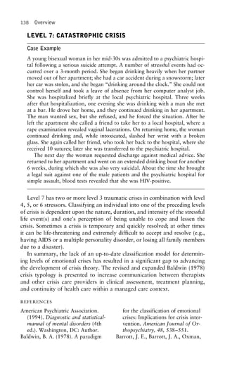 138 Overview
LEVEL 7: CATASTROPHIC CRISIS
Case Example
A young bisexual woman in her mid-30s was admitted to a psychiatric hospi-
tal following a serious suicide attempt. A number of stressful events had oc-
curred over a 3-month period. She began drinking heavily when her partner
moved out of her apartment; she had a car accident during a snowstorm; later
her car was stolen, and she began “drinking around the clock.” She could not
control herself and took a leave of absence from her computer analyst job.
She was hospitalized briefly at the local psychiatric hospital. Three weeks
after that hospitalization, one evening she was drinking with a man she met
at a bar. He drove her home, and they continued drinking in her apartment.
The man wanted sex, but she refused, and he forced the situation. After he
left the apartment she called a friend to take her to a local hospital, where a
rape examination revealed vaginal lacerations. On returning home, the woman
continued drinking and, while intoxicated, slashed her wrist with a broken
glass. She again called her friend, who took her back to the hospital, where she
received 10 sutures; later she was transferred to the psychiatric hospital.
The next day the woman requested discharge against medical advice. She
returned to her apartment and went on an extended drinking bout for another
6 weeks, during which she was also very suicidal. About the time she brought
a legal suit against one of the male patients and the psychiatric hospital for
simple assault, blood tests revealed that she was HIV-positive.
Level 7 has two or more level 3 traumatic crises in combination with level
4, 5, or 6 stressors. Classifying an individual into one of the preceding levels
of crisis is dependent upon the nature, duration, and intensity of the stressful
life event(s) and one’s perception of being unable to cope and lessen the
crisis. Sometimes a crisis is temporary and quickly resolved; at other times
it can be life-threatening and extremely difficult to accept and resolve (e.g.,
having AIDS or a multiple personality disorder, or losing all family members
due to a disaster).
In summary, the lack of an up-to-date classification model for determin-
ing levels of emotional crises has resulted in a significant gap to advancing
the development of crisis theory. The revised and expanded Baldwin (1978)
crisis typology is presented to increase communication between therapists
and other crisis care providers in clinical assessment, treatment planning,
and continuity of health care within a managed care context.
REFERENCES
American Psychiatric Association. for the classification of emotional
(1994). Diagnostic and statistical- crises: Implications for crisis inter-
manual of mental disorders (4th vention. American Journal of Or-
ed.). Washington, DC: Author. thopsychiatry, 48, 538–551.
Baldwin, B. A. (1978). A paradigm Barrott, J. E., Barrott, J. A., Oxman,
 