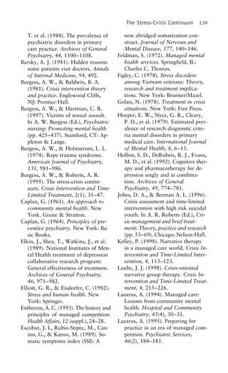 The Stress-Crisis Continuum 139
new abridged somatization con-T. et al. (1988). The prevalence of
struct. Journal of Nervous andpsychiatric disorders in primary
Mental Disease, 177, 140–146.care practice. Archives of General
Feldman, S. (1972). Managed mentalPsychiatry, 44, 1100–1108.
health services. Springfield, IL:Barsky, A. J. (1981). Hidden reasons
Charles C. Thomas.some patients visit doctors. Annals
Figley, C. (1978). Stress disordersof Internal Medicine, 94, 492.
among Vietnam veterans: Theory,Burgess, A. W., & Baldwin, B. A.
research and treatment implica-(1981). Crisis intervention theory
tions. New York: Brunner/Mazel.and practice. Englewood Cliffs,
Golan, N. (1978). Treatment in crisisNJ: Prentice-Hall.
situations. New York: Free Press.Burgess, A. W., & Hartman, C. R.
Hoeper, E. W., Nyez, G. R., Cleary,(1997). Victims of sexual assault.
P. D., et al. (1979). Estimated prev-In A. W. Burgess (Ed.), Psychiatric
alence of research diagnostic crite-nursing: Promoting mental health
ria mental disorders in primary(pp. 425–437). Stamford, CT: Ap-
medical care. International Journalpleton & Lange.
of Mental Health, 8, 6–13.Burgess, A. W., & Holmstrom, L. L.
Hollon, S. D., DeRubeis, R. J., Evans,(1974). Rape trauma syndrome.
M. D., et al. (1992). Cognitive ther-American Journal of Psychiatry,
apy and pharmacotherapy for de-131, 981–986.
pression singly and in combina-Burgess, A. W., & Roberts, A. R.
tion. Archives of General(1995). The stress-crisis contin-
Psychiatry, 49, 774–781.uum. Crisis Intervention and Time-
Jobes, D. A., & Berman A. L. (1996).Limited Treatment, 2(1), 31–47.
Crisis assessment and time-limitedCaplan, G. (1961). An approach to
intervention with high risk suicidalcommunity mental health. New
youth. In A. R. Roberts (Ed.), Cri-York. Grune & Stratton.
sis management and brief treat-Caplan, G. (1964). Principles of pre-
ment: Theory, practice and researchventive psychiatry. New York: Ba-
(pp. 53–69). Chicago: Nelson-Hall.sic Books.
Kelley, P. (1998). Narrative therapyElkin, J., Shea, T., Watkins, J., et al.
in a managed care world. Crisis In-(1989). National Institutes of Men-
tervention and Time-Limited Inter-tal Health treatment of depression
vention, 4, 113–123.collaborative research program:
Laube, J. J. (1998). Crisis-orientedGeneral effectiveness of treatment.
narrative group therapy. Crisis In-Archives of General Psychiatry,
tervention and Time-Limited Treat-46, 971–982.
ment, 4, 215–226.Elliott, G. R., & Eisdorfer, C. (1982).
Lazarus, A. (1994). Managed care:Stress and human health. New
Lessons from community mentalYork: Springer.
health. Hospital and CommunityEnthoven, A. C. (1993). The history and
Psychiatry, 45(4), 30–31.principles of managed competition.
Lazarus, A. (1995). Preparing forHealth Affairs, 12 (suppl.), 24–28.
practice in an era of managed com-Escobar, J. I., Rubio-Stipec, M., Can-
ino, G., & Karno, M. (1989). So- petition. Psychiatric Services,
46(2), 184–185.matic symptoms index (SSI): A
 