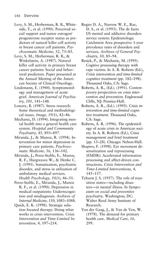 140 Overview
Levy, S. M., Herberman, R. B., White- Regier D. A., Narrow W. E., Rae,
D. S., et al. (1993). The de factoside, T., et al. (1990). Perceived so-
cial support and tumor estrogen/ US mental and addictive disorders
service system: Epidemiologicprogesterone receptor status as pre-
dictors of natural killer cell activity Catchment Area prospective 1-year
prevalence rates of disorders andin breast cancer cell patients. Psy-
chosomatic Medicine, 52, 73–85. services. Archives of General Psy-
chiatry, 50, 85–94.Levy, S. M., Herberman, R. B., &
Winkelstein, A. (1987). Natural Resick, P., & Mechanic, M. (1995).
Cogitive processing therapy withkiller cell activity in primary breast
cancer patients: Social and behav- rape victims. In A. R. Roberts (Ed.),
Crisis intervention and time-limitedioral predictors. Paper presented at
the Annual Meeting of the Ameri- cognitive treatment (pp. 182–198).
Thousand Oaks, CA: Sage.can Society of Clinical Oncology.
Lindemann, E. (1944). Symptomotol- Roberts, A. R., (Ed.). (1991). Contem-
porary perspectives on crisis inter-ogy and management of acute
grief. American Journal of Psychia- vention and prevention. Englewood
Cliffs, NJ: Prentice-Hall.try, 101, 141–148.
Lowery, B. (1987). Stress research: Roberts, A. R., (Ed.). (1995). Crisis in-
tervention and time-limited cogni-Some theoretical and methodologi-
cal issues. Image, 19(1), 42–46. tive treatment. Thousand Oaks,
CA: Sage.Mechanic, D. (1994). Integrating men-
tal health into a general health care Roberts, A. R. (1996). The epidemiol-
ogy of acute crisis in American soci-system. Hospital and Community
Psychiatry, 45, 893–897. ety. In A. R. Roberts (Ed.), Crisis
management and brief treatmentMiranda, J., & Munoz, R. (1994). In-
tervention for minor depression in (pp. 13–28). Chicago: Nelson-Hall.
Shapiro, F. (1998). Eye movement de-primary care patients. Psychoso-
matic Medicine, 56, 136–142. sensitization and reprocessing
(EMDR): Accelerated informationMiranda, J., Perez-Stable, E., Munoz,
R. F., Hargreaves W., & Henke C. processing and affect-driven con-
structions. Crisis Intervention andJ. (1991). Somatization, psychiatric
disorder, and stress in utilization of Time-Limited Interventions, 4,
145–157.ambulatory medical services.
Health Psychology, 10(1), 46–51. Tyhurst J. S. (1957). The role of tran-
sition states—including disas-Perez-Stable, E., Miranda, J., Munoz
R. F., et al. (1990). Depression in ters—in mental illness. In Sympo-
sium on social and preventivemedical outpatients: Underrecogni-
tion and misdiagnosis. Archives of psychiatry. Washington, DC:
Walter Reed Army Institute ofInternal Medicine, 150, 1083–1088.
Quick, E. K. (1998). Strategic solu- Research.
Van der Gaag, J., & Van de Ven, W.tion focused therapy: Doing what
works in crisis intervention. Crisis (1978). The demand for primary
health care. Medical Care, 16,Intervention and Time-Limited In-
tervention, 4, 197–214. 299.
 