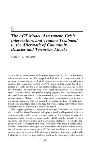 6
The ACT Model: Assessment, Crisis
Intervention, and Trauma Treatment
in the Aftermath of Community
Disaster and Terrorism Attacks
ALBERT R. ROBERTS
Mental health professionals woke up on September 12, 2001, to find them-
selves, for the most part, ill-equipped to deal with the many thousands of
persons encountering psychological trauma and acute crisis episodes as a
result of the horrendous murder of 2,973 people on that fateful day of Sep-
tember 11. Although those in the health professions were anxious to help
the thousands of survivors who were experiencing shock, fear, somatic
stress, trauma, anxiety, and grief in varying degrees, few if any comprehen-
sive models for assessment, crisis intervention, or trauma treatment were in
current practice. Moreover, we have now come to understand that the ongo-
ing intense stress and fear of a nation living under the threat of likely addi-
tional terrorist attacks makes the need for crisis-oriented intervention plans
imperative for all communities across the nation.
This chapter presents a conceptual three-stage framework and interven-
tion model that should be useful in helping mental health professionals pro-
vide acute crisis and trauma treatment services. The assessment, crisis in-
tervention, and trauma treatment model (ACT) may be thought of as a
sequential set of assessments and intervention strategies. This model inte-
grates various assessment and triage protocols with three primary crisis-
oriented intervention strategies: the seven-stage crisis intervention model,
critical incident stress management (CISM), and the 10-step acute traumatic
stress management protocol. In addition, this chapter introduces and briefly
highlights the other six practical and empirically based papers that appear
143
 