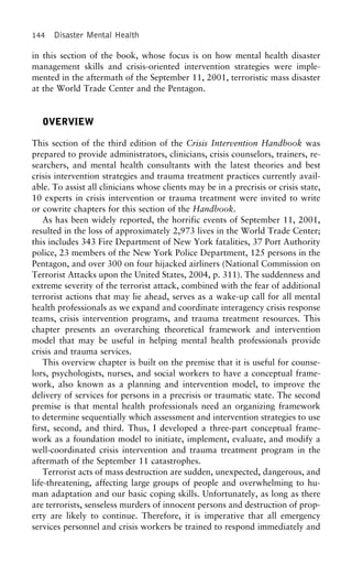 144 Disaster Mental Health
in this section of the book, whose focus is on how mental health disaster
management skills and crisis-oriented intervention strategies were imple-
mented in the aftermath of the September 11, 2001, terroristic mass disaster
at the World Trade Center and the Pentagon.
OVERVIEW
This section of the third edition of the Crisis Intervention Handbook was
prepared to provide administrators, clinicians, crisis counselors, trainers, re-
searchers, and mental health consultants with the latest theories and best
crisis intervention strategies and trauma treatment practices currently avail-
able. To assist all clinicians whose clients may be in a precrisis or crisis state,
10 experts in crisis intervention or trauma treatment were invited to write
or cowrite chapters for this section of the Handbook.
As has been widely reported, the horrific events of September 11, 2001,
resulted in the loss of approximately 2,973 lives in the World Trade Center;
this includes 343 Fire Department of New York fatalities, 37 Port Authority
police, 23 members of the New York Police Department, 125 persons in the
Pentagon, and over 300 on four hijacked airliners (National Commission on
Terrorist Attacks upon the United States, 2004, p. 311). The suddenness and
extreme severity of the terrorist attack, combined with the fear of additional
terrorist actions that may lie ahead, serves as a wake-up call for all mental
health professionals as we expand and coordinate interagency crisis response
teams, crisis intervention programs, and trauma treatment resources. This
chapter presents an overarching theoretical framework and intervention
model that may be useful in helping mental health professionals provide
crisis and trauma services.
This overview chapter is built on the premise that it is useful for counse-
lors, psychologists, nurses, and social workers to have a conceptual frame-
work, also known as a planning and intervention model, to improve the
delivery of services for persons in a precrisis or traumatic state. The second
premise is that mental health professionals need an organizing framework
to determine sequentially which assessment and intervention strategies to use
first, second, and third. Thus, I developed a three-part conceptual frame-
work as a foundation model to initiate, implement, evaluate, and modify a
well-coordinated crisis intervention and trauma treatment program in the
aftermath of the September 11 catastrophes.
Terrorist acts of mass destruction are sudden, unexpected, dangerous, and
life-threatening, affecting large groups of people and overwhelming to hu-
man adaptation and our basic coping skills. Unfortunately, as long as there
are terrorists, senseless murders of innocent persons and destruction of prop-
erty are likely to continue. Therefore, it is imperative that all emergency
services personnel and crisis workers be trained to respond immediately and
 