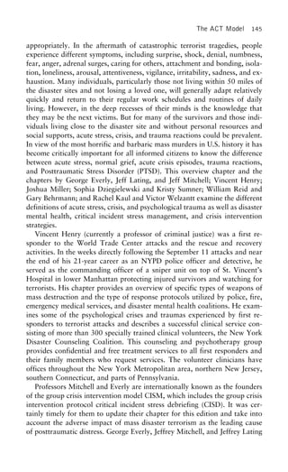 The ACT Model 145
appropriately. In the aftermath of catastrophic terrorist tragedies, people
experience different symptoms, including surprise, shock, denial, numbness,
fear, anger, adrenal surges, caring for others, attachment and bonding, isola-
tion, loneliness, arousal, attentiveness, vigilance, irritability, sadness, and ex-
haustion. Many individuals, particularly those not living within 50 miles of
the disaster sites and not losing a loved one, will generally adapt relatively
quickly and return to their regular work schedules and routines of daily
living. However, in the deep recesses of their minds is the knowledge that
they may be the next victims. But for many of the survivors and those indi-
viduals living close to the disaster site and without personal resources and
social supports, acute stress, crisis, and trauma reactions could be prevalent.
In view of the most horrific and barbaric mass murders in U.S. history it has
become critically important for all informed citizens to know the difference
between acute stress, normal grief, acute crisis episodes, trauma reactions,
and Posttraumatic Stress Disorder (PTSD). This overview chapter and the
chapters by George Everly, Jeff Lating, and Jeff Mitchell; Vincent Henry;
Joshua Miller; Sophia Dziegielewski and Kristy Sumner; William Reid and
Gary Behrmann; and Rachel Kaul and Victor Welzantt examine the different
definitions of acute stress, crisis, and psychological trauma as well as disaster
mental health, critical incident stress management, and crisis intervention
strategies.
Vincent Henry (currently a professor of criminal justice) was a first re-
sponder to the World Trade Center attacks and the rescue and recovery
activities. In the weeks directly following the September 11 attacks and near
the end of his 21-year career as an NYPD police officer and detective, he
served as the commanding officer of a sniper unit on top of St. Vincent’s
Hospital in lower Manhattan protecting injured survivors and watching for
terrorists. His chapter provides an overview of specific types of weapons of
mass destruction and the type of response protocols utilized by police, fire,
emergency medical services, and disaster mental health coalitions. He exam-
ines some of the psychological crises and traumas experienced by first re-
sponders to terrorist attacks and describes a successful clinical service con-
sisting of more than 300 specially trained clinical volunteers, the New York
Disaster Counseling Coalition. This counseling and psychotherapy group
provides confidential and free treatment services to all first responders and
their family members who request services. The volunteer clinicians have
offices throughout the New York Metropolitan area, northern New Jersey,
southern Connecticut, and parts of Pennsylvania.
Professors Mitchell and Everly are internationally known as the founders
of the group crisis intervention model CISM, which includes the group crisis
intervention protocol critical incident stress debriefing (CISD). It was cer-
tainly timely for them to update their chapter for this edition and take into
account the adverse impact of mass disaster terrorism as the leading cause
of posttraumatic distress. George Everly, Jeffrey Mitchell, and Jeffrey Lating
 