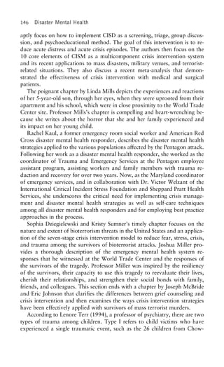 146 Disaster Mental Health
aptly focus on how to implement CISD as a screening, triage, group discus-
sion, and psychoeducational method. The goal of this intervention is to re-
duce acute distress and acute crisis episodes. The authors then focus on the
10 core elements of CISM as a multicomponent crisis intervention system
and its recent applications to mass disasters, military venues, and terrorist-
related situations. They also discuss a recent meta-analysis that demon-
strated the effectiveness of crisis intervention with medical and surgical
patients.
The poignant chapter by Linda Mills depicts the experiences and reactions
of her 5-year-old son, through her eyes, when they were uprooted from their
apartment and his school, which were in close proximity to the World Trade
Center site. Professor Mills’s chapter is compelling and heart-wrenching be-
cause she writes about the horror that she and her family experienced and
its impact on her young child.
Rachel Kaul, a former emergency room social worker and American Red
Cross disaster mental health responder, describes the disaster mental health
strategies applied to the various populations affected by the Pentagon attack.
Following her work as a disaster mental health responder, she worked as the
coordinator of Trauma and Emergency Services at the Pentagon employee
assistant program, assisting workers and family members with trauma re-
duction and recovery for over two years. Now, as the Maryland coordinator
of emergency services, and in collaboration with Dr. Victor Welzant of the
International Critical Incident Stress Foundation and Sheppard Pratt Health
Services, she underscores the critical need for implementing crisis manage-
ment and disaster mental health strategies as well as self-care techniques
among all disaster mental health responders and for employing best practice
approaches in the process.
Sophia Dziegielewski and Kristy Sumner’s timely chapter focuses on the
nature and extent of bioterrorism threats in the United States and an applica-
tion of the seven-stage crisis intervention model to reduce fear, stress, crisis,
and trauma among the survivors of bioterrorist attacks. Joshua Miller pro-
vides a thorough description of the emergency mental health system re-
sponses that he witnessed at the World Trade Center and the responses of
the survivors of the tragedy. Professor Miller was inspired by the resiliency
of the survivors, their capacity to use this tragedy to reevaluate their lives,
cherish their relationships, and strengthen their social bonds with family,
friends, and colleagues. This section ends with a chapter by Joseph McBride
and Eric Johnson that clarifies the differences between grief counseling and
crisis intervention and then examines the ways crisis intervention strategies
have been effectively applied with survivors of mass terrorist murders.
According to Lenore Terr (1994), a professor of psychiatry, there are two
types of trauma among children. Type I refers to child victims who have
experienced a single traumatic event, such as the 26 children from Chow-
 