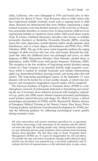 The ACT Model 147
chilla, California, who were kidnapped in 1976 and buried alive in their
school bus for almost 27 hours. Type II trauma refers to child victims who
have experienced multiple traumatic events such as ongoing incest or child
abuse. Research has demonstrated that most children experiencing a single
isolated traumatic event had detailed memories of the event but no dissocia-
tion, personality disorders, or memory loss. In sharp contrast, child survivors
experiencing multiple or repetitious incest and/or child sexual abuse trauma
(Type II trauma) exhibited dissociative disorders (also known as multiple
personality disorders) or Borderline Personality Disorder (BPD), recurring
trance-like states, depression, suicidal ideation and/or suicide attempts, sleep
disturbances, and, to a lesser degree, self-mutilation and PTSD (Terr, 1994;
Valentine, 2000). The age of the incest victim frequently mediates the coping
strategies of adult survivors who face crisis and trauma. Research has indi-
cated that when the childhood incest was prolonged and severe, an adult
diagnosis of BPD, Dissociative Disorder, Panic Disorder, alcohol abuse or
dependency, and/or PTSD occurs with greater frequency (Valentine, 2000).
The exception to the low incidence of long-lasting mental disorders among
victims of a Type I trauma is an extremely horrific single traumatic occur-
rence which is marked by multiple homicides and includes dehumanizing
sights (e.g. dismembered bodies), piercing sounds, and strong odors (fire and
smoke). The long-lasting psychological impact of the September 11 mass
disasters will not be known for at least another decade, at which time pro-
spective and retrospective longitudinal research studies will be completed.
The American Academy of Experts in Traumatic Stress (ATSM) is a mul-
tidisciplinary network of professionals dedicated to formulating and extend-
ing the use of traumatic stress reduction protocols with emergency respond-
ers (e.g., police, fire, EMS, nurses, disaster response personnel, psychologists,
social workers, funeral directors, and clergy). Dr. Mark D. Lerner, a clinical
psychologist and president of ATSM, and Dr. Raymond D. Shelton, director
of Emergency Medical Training at the Nassau County (New Jersey) Police
Training Academy and director of professional development for ATSM, pro-
vide the following guidance for addressing psychological trauma quickly
during traumatic events:
All crisis intervention and trauma treatment specialists are in agreement
that before intervening, a full assessment of the situation and the individ-
ual must take place. By reaching people early, during traumatic exposure,
we may ultimately prevent acute traumatic stress reactions from becoming
chronic stress disorders. The first three steps of Acute Traumatic Stress
Management (ATSM) are: (1) assess for danger/safety for self and others;
(2) consider the type and extent of property damage and/or physical injury
and the way the injury was sustained (e.g., a terroristic explosion); and (3)
evaluate the level of responsiveness—is the individual alert, in pain, aware
 