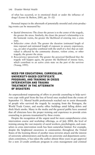 148 Disaster Mental Health
of what has occurred, or in emotional shock or under the influence of
drugs? (Lerner & Shelton, 2001, pp. 31–32)
Personal impact in the aftermath of potentially stressful and crisis-produc-
ing events can be measured by:
• Spatial dimensions: The closer the person is to the center of the tragedy,
the greater the stress. Similarly, the closer the person’s relationship is to
the homicide victim, the greater the likelihood of entering into a crisis
state.
• Subjective crime clock: The greater the duration (estimated length of
time exposed and estimated length of exposure to sensory experiences,
e.g., an odor of gasoline combined with the smell of a fire) that an indi-
vidual is affected by the community disaster, violent crime, or other
tragedy, the greater the stress.
• Reoccurrence (perceived): The greater the perceived likelihood that the
tragedy will happen again, the greater the likelihood of intense fears,
which contribute to an active crisis state on the part of the survivor
(Young, 1995).
NEED FOR EDUCATIONAL CURRICULUM,
UNIVERSITY-BASED CERTIFICATE
PROGRAMS, AND TRAINING IN CRISIS
INTERVENTION AND TRAUMA
TREATMENT IN THE AFTERMATH
OF DISASTERS
An unprecedented outpouring of offers to provide counseling to help survi-
vors cope with grief from the loss of loved ones resulted from the events of
September 11. Mental health professionals reached out to assist thousands
of people who survived the tragedy by escaping from the Pentagon, the
World Trade Center, and nearby office buildings amid falling debris and
thick black smoke. Many in the media and the general public have assumed
that all clinicians have the proper training and experience to provide crisis
counseling to persons traumatized by these events.
Despite the recognition of the urgent need for more comprehensive crisis
intervention course and workshop offerings, as of July 2004, the level of
training among the vast majority of social workers, psychologists, and coun-
selors in crisis intervention work has been somewhat limited. For example,
despite the heightened awareness in communities throughout the United
States of the looming threat of another mass terrorist attack and the interest
of university administrators and faculty on university and department curric-
ulum committees, it has taken the author almost three years to get approval
for a new 21-credit certificate program in crisis management and criminal
 