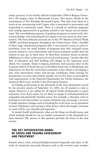 The ACT Model 149
justice practices. It was finally offered in September 2004 at Rutgers Univer-
sity’s off-campus center in Monmouth County, New Jersey, thanks to the
commitment of Vice President Raymond Caprio. This only came about as a
result of my reconnecting with Caprio, who is interested in innovations and
responding to community needs. There is a dearth of certificate programs
and training opportunities at graduate schools in the human service profes-
sions. The overwhelming majority of graduate programs in social work, clin-
ical psychology, and counseling do not require even one course in crisis inter-
vention. The most deficient curricula are in the 147 Masters of Social Work
(MSW) accredited programs throughout the United States. Only a handful
of these large educational programs offer a one-semester course in crisis in-
tervention. Even the small number of programs that offer required course
content related to crisis intervention and trauma treatment usually limit the
content to just one to three (two- or three-hour sessions) classes as partial
fulfillment of a three-credit course on social work practice. I predict that this
lack of education and skill building will change in the important years
ahead. For example, Elaine Congress, professor and associate dean at the
Graduate School of Social Services of Fordham University in Manhattan, has
indicated to me that the curriculum committee at her school is developing a
new crisis intervention course and one-day workshops. Some training for
practitioners on crisis intervention (usually two to five days) is provided by
such organizations as the National Organization for Victim Assistance, the
American Red Cross, and the Crisis Prevention Institute.
As helping professionals in the aftermath of the mass destruction caused
by the terrorist attacks of September 11, 2001, we all wanted to rush to
action. However, I am calling for all mental health professionals to pause
and assess. If we don’t assess, we are likely to engage in well-intentioned but
misguided and potentially harmful action. For example, a therapist with no
training in crisis intervention or trauma treatment may encourage a survivor
to make impulsive changes such as breaking his or her lease on an apartment
in lower Manhattan and moving to New Jersey, where the lengthy commute
to work will be very stressful and expensive.
As mental health professionals, what are the things we should assess, and
which methods should we use to conduct assessments in the aftermath of a
mass disaster? The answer to this question provides the focus of the next
section.
THE ACT INTERVENTION MODEL
OF CRISIS AND TRAUMA ASSESSMENT
AND TREATMENT
Somatic stress, crisis, and psychological trauma frequently take place in the
wake of unnatural, man-made disasters such as the terrorist mass murders
 