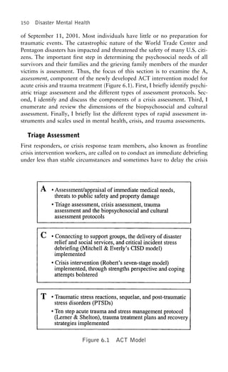 150 Disaster Mental Health
of September 11, 2001. Most individuals have little or no preparation for
traumatic events. The catastrophic nature of the World Trade Center and
Pentagon disasters has impacted and threatened the safety of many U.S. citi-
zens. The important first step in determining the psychosocial needs of all
survivors and their families and the grieving family members of the murder
victims is assessment. Thus, the focus of this section is to examine the A,
assessment, component of the newly developed ACT intervention model for
acute crisis and trauma treatment (Figure 6.1). First, I briefly identify psychi-
atric triage assessment and the different types of assessment protocols. Sec-
ond, I identify and discuss the components of a crisis assessment. Third, I
enumerate and review the dimensions of the biopsychosocial and cultural
assessment. Finally, I briefly list the different types of rapid assessment in-
struments and scales used in mental health, crisis, and trauma assessments.
Triage Assessment
First responders, or crisis response team members, also known as frontline
crisis intervention workers, are called on to conduct an immediate debriefing
under less than stable circumstances and sometimes have to delay the crisis
Figure 6.1 ACT Model
 