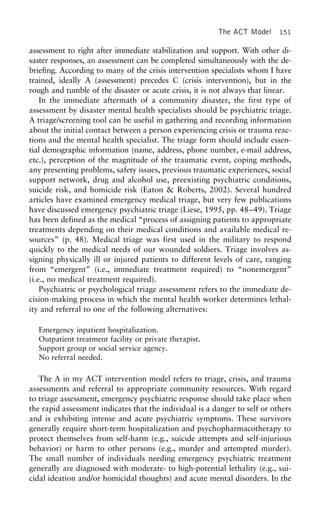 The ACT Model 151
assessment to right after immediate stabilization and support. With other di-
saster responses, an assessment can be completed simultaneously with the de-
briefing. According to many of the crisis intervention specialists whom I have
trained, ideally A (assessment) precedes C (crisis intervention), but in the
rough and tumble of the disaster or acute crisis, it is not always that linear.
In the immediate aftermath of a community disaster, the first type of
assessment by disaster mental health specialists should be psychiatric triage.
A triage/screening tool can be useful in gathering and recording information
about the initial contact between a person experiencing crisis or trauma reac-
tions and the mental health specialist. The triage form should include essen-
tial demographic information (name, address, phone number, e-mail address,
etc.), perception of the magnitude of the traumatic event, coping methods,
any presenting problems, safety issues, previous traumatic experiences, social
support network, drug and alcohol use, preexisting psychiatric conditions,
suicide risk, and homicide risk (Eaton & Roberts, 2002). Several hundred
articles have examined emergency medical triage, but very few publications
have discussed emergency psychiatric triage (Liese, 1995, pp. 48–49). Triage
has been defined as the medical “process of assigning patients to appropriate
treatments depending on their medical conditions and available medical re-
sources” (p. 48). Medical triage was first used in the military to respond
quickly to the medical needs of our wounded soldiers. Triage involves as-
signing physically ill or injured patients to different levels of care, ranging
from “emergent” (i.e., immediate treatment required) to “nonemergent”
(i.e., no medical treatment required).
Psychiatric or psychological triage assessment refers to the immediate de-
cision-making process in which the mental health worker determines lethal-
ity and referral to one of the following alternatives:
Emergency inpatient hospitalization.
Outpatient treatment facility or private therapist.
Support group or social service agency.
No referral needed.
The A in my ACT intervention model refers to triage, crisis, and trauma
assessments and referral to appropriate community resources. With regard
to triage assessment, emergency psychiatric response should take place when
the rapid assessment indicates that the individual is a danger to self or others
and is exhibiting intense and acute psychiatric symptoms. These survivors
generally require short-term hospitalization and psychopharmacotherapy to
protect themselves from self-harm (e.g., suicide attempts and self-injurious
behavior) or harm to other persons (e.g., murder and attempted murder).
The small number of individuals needing emergency psychiatric treatment
generally are diagnosed with moderate- to high-potential lethality (e.g., sui-
cidal ideation and/or homicidal thoughts) and acute mental disorders. In the
 