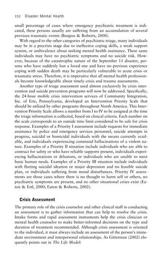 152 Disaster Mental Health
small percentage of cases where emergency psychiatric treatment is indi-
cated, these persons usually are suffering from an accumulation of several
previous traumatic events (Burgess & Roberts, 2000).
With regard to the other categories of psychiatric triage, many individuals
may be in a precrisis stage due to ineffective coping skills, a weak support
system, or ambivalence about seeking mental health assistance. These same
individuals may have no psychiatric symptoms and no suicide risk. How-
ever, because of the catastrophic nature of the September 11 disaster, per-
sons who have suddenly lost a loved one and have no previous experience
coping with sudden death may be particularly vulnerable to acute crisis or
traumatic stress. Therefore, it is imperative that all mental health profession-
als become knowledgeable about timely crisis and trauma assessments.
Another type of triage assessment used almost exclusively by crisis inter-
vention and suicide prevention programs will now be addressed. Specifically,
the 24-hour mobile crisis intervention services of Community Integration,
Inc. of Erie, Pennsylvania, developed an Intervention Priority Scale that
should be utilized by other programs throughout North America. This Inter-
vention Priority Scale allows a number from I to IV to be assigned at the time
the triage information is collected, based on clinical criteria. Each number on
the scale corresponds to an outside time limit considered to be safe for crisis
response. Examples of a Priority I assessment include requests for immediate
assistance by police and emergency services personnel, suicide attempts in
progress, suicidal or homicidal individuals with the means currently avail-
able, and individuals experiencing command hallucinations of a violent na-
ture. Examples of a Priority II situation include individuals who are able to
contract for safety or who have reliable supports present, individuals experi-
encing hallucinations or delusions, or individuals who are unable to meet
basic human needs. Examples of a Priority III situation include individuals
with fleeting suicidal ideation or major depression and no feasible suicide
plan, or individuals suffering from mood disturbances. Priority IV assess-
ments are those cases where there is no thought to harm self or others, no
psychiatric symptoms are present, and no other situational crises exist (Ea-
ton & Ertl, 2000; Eaton & Roberts, 2002).
Crisis Assessment
The primary role of the crisis counselor and other clinical staff in conducting
an assessment is to gather information that can help to resolve the crisis.
Intake forms and rapid assessment instruments help the crisis clinician or
mental health counselor to make better-informed decisions on the type and
duration of treatment recommended. Although crisis assessment is oriented
to the individual, it must always include an assessment of the person’s imme-
diate environment and interpersonal relationships. As Gitterman (2002) elo-
quently points out in The Life Model:
 