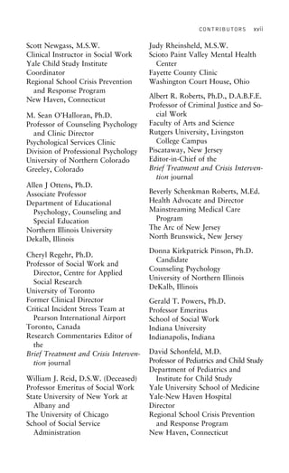 CONTRIBUTORS xvii
Scott Newgass, M.S.W. Judy Rheinsheld, M.S.W.
Scioto Paint Valley Mental HealthClinical Instructor in Social Work
Yale Child Study Institute Center
Fayette County ClinicCoordinator
Regional School Crisis Prevention Washington Court House, Ohio
and Response Program
Albert R. Roberts, Ph.D., D.A.B.F.E.
New Haven, Connecticut
Professor of Criminal Justice and So-
cial WorkM. Sean O’Halloran, Ph.D.
Faculty of Arts and ScienceProfessor of Counseling Psychology
Rutgers University, Livingstonand Clinic Director
College CampusPsychological Services Clinic
Piscataway, New JerseyDivision of Professional Psychology
Editor-in-Chief of theUniversity of Northern Colorado
Brief Treatment and Crisis Interven-Greeley, Colorado
tion journal
Allen J Ottens, Ph.D.
Beverly Schenkman Roberts, M.Ed.Associate Professor
Health Advocate and DirectorDepartment of Educational
Mainstreaming Medical CarePsychology, Counseling and
ProgramSpecial Education
The Arc of New JerseyNorthern Illinois University
North Brunswick, New JerseyDekalb, Illinois
Donna Kirkpatrick Pinson, Ph.D.
Cheryl Regehr, Ph.D.
Candidate
Professor of Social Work and
Counseling Psychology
Director, Centre for Applied
University of Northern Illinois
Social Research
DeKalb, Illinois
University of Toronto
Former Clinical Director Gerald T. Powers, Ph.D.
Critical Incident Stress Team at Professor Emeritus
Pearson International Airport School of Social Work
Toronto, Canada Indiana University
Research Commentaries Editor of Indianapolis, Indiana
the
David Schonfeld, M.D.Brief Treatment and Crisis Interven-
Professor of Pediatrics and Child Studytion journal
Department of Pediatrics and
Institute for Child StudyWilliam J. Reid, D.S.W. (Deceased)
Professor Emeritus of Social Work Yale University School of Medicine
Yale-New Haven HospitalState University of New York at
Albany and Director
Regional School Crisis PreventionThe University of Chicago
School of Social Service and Response Program
New Haven, ConnecticutAdministration
 