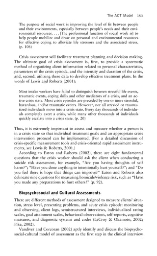 The ACT Model 153
The purpose of social work is improving the level of fit between people
and their environments, especially between people’s needs and their envi-
ronmental resources. . . . [The professional function of social work is] to
help people mobilize and draw on personal and environmental resources
for effective coping to alleviate life stressors and the associated stress.
(p. 106)
Crisis assessment will facilitate treatment planning and decision making.
The ultimate goal of crisis assessment is, first, to provide a systematic
method of organizing client information related to personal characteristics,
parameters of the crisis episode, and the intensity and duration of the crisis,
and, second, utilizing these data to develop effective treatment plans. In the
words of Lewis and Roberts (2001):
Most intake workers have failed to distinguish between stressful life events,
traumatic events, coping skills and other mediators of a crisis, and an ac-
tive crisis state. Most crisis episodes are preceded by one or more stressful,
hazardous, and/or traumatic events. However, not all stressed or trauma-
tized individuals move into a crisis state. Every day thousands of individu-
als completely avert a crisis, while many other thousands of individuals
quickly escalate into a crisis state. (p. 20)
Thus, it is extremely important to assess and measure whether a person is
in a crisis state so that individual treatment goals and an appropriate crisis
intervention protocol can be implemented. (For a detailed discussion of
crisis-specific measurement tools and crisis-oriented rapid assessment instru-
ments, see Lewis & Roberts, 2001.)
According to Eaton and Roberts (2002), there are eight fundamental
questions that the crisis worker should ask the client when conducting a
suicide risk assessment, for example, “Are you having thoughts of self
harm?”; “Have you done anything to intentionally hurt yourself?”; and “Do
you feel there is hope that things can improve?” Eaton and Roberts also
delineate nine questions for measuring homicide/violence risk, such as “Have
you made any preparations to hurt others?” (p. 92).
Biopsychosocial and Cultural Assessments
There are different methods of assessment designed to measure clients’ situa-
tion, stress level, presenting problems, and acute crisis episode: monitoring
and observing, client logs, semistructured interviews, individualized rating
scales, goal attainment scales, behavioral observations, self-reports, cognitive
measures, and diagnostic systems and codes (LeCroy & Okamoto, 2002;
Pike, 2002).
Vandiver and Corcoran (2002) aptly identify and discuss the biopsycho-
social-cultural model of assessment as the first step in the clinical interview
 